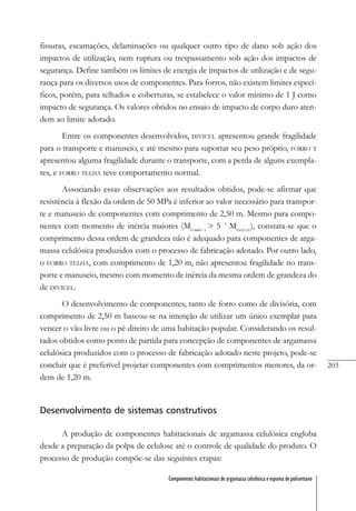 203
Componentes habitacionais de argamassa celulósica e espuma de poliuretano
fissuras, escamações, delaminações ou qualquer outro tipo de dano sob ação dos
impactos de utilização, nem ruptura ou trespassamento sob ação dos impactos de
segurança. Define também os limites de energia de impactos de utilização e de segu-
rança para os diversos usos de componentes. Para forros, não existem limites especí-
ficos, porém, para telhados e coberturas, se estabelece o valor mínimo de 1 J como
impacto de segurança. Os valores obtidos no ensaio de impacto de corpo duro aten-
dem ao limite adotado.
Entre os componentes desenvolvidos, DIVICEL apresentou grande fragilidade
para o transporte e manuseio, e até mesmo para suportar seu peso próprio, FORRO T
apresentou alguma fragilidade durante o transporte, com a perda de alguns exempla-
res, e FORRO TELHA teve comportamento normal.
Associando essas observações aos resultados obtidos, pode-se afirmar que
resistência à flexão da ordem de 50 MPa é inferior ao valor necessário para transpor-
te e manuseio de componentes com comprimento de 2,50 m. Mesmo para compo-
nentes com momento de inércia maiores (MFORRO T
> 5 ´ MDIVICEL
), constata-se que o
comprimento dessa ordem de grandeza não é adequado para componentes de arga-
massa celulósica produzidos com o processo de fabricação adotado. Por outro lado,
o FORRO TELHA, com comprimento de 1,20 m, não apresentou fragilidade no trans-
porte e manuseio, mesmo com momento de inércia da mesma ordem de grandeza do
de DIVICEL.
O desenvolvimento de componentes, tanto de forro como de divisória, com
comprimento de 2,50 m baseou-se na intenção de utilizar um único exemplar para
vencer o vão livre ou o pé direito de uma habitação popular. Considerando os resul-
tados obtidos como ponto de partida para concepção de componentes de argamassa
celulósica produzidos com o processo de fabricação adotado neste projeto, pode-se
concluir que é preferível projetar componentes com comprimentos menores, da or-
dem de 1,20 m.
Desenvolvimento de sistemas construtivos
A produção de componentes habitacionais de argamassa celulósica engloba
desde a preparação da polpa de celulose até o controle de qualidade do produto. O
processo de produção compõe-se das seguintes etapas:
 
