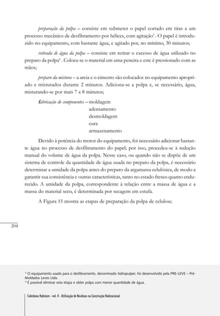 204
Coletânea Habitare - vol. 4 - Utilização de Resíduos na Construção Habitacional
preparação da polpa – consiste em submeter o papel cortado em tiras a um
processo mecânico de desfibramento por hélices, com agitação5
. O papel é introdu-
zido no equipamento, com bastante água, e agitado por, no mínimo, 30 minutos;
retirada de água da polpa – consiste em retirar o excesso de água utilizado no
preparo da polpa6
. Coloca-se o material em uma peneira e este é pressionado com as
mãos;
preparo da mistura – a areia e o cimento são colocados no equipamento apropri-
ado e misturados durante 2 minutos. Adiciona-se a polpa e, se necessário, água,
misturando-se por mais 7 a 8 minutos;
fabricação de componentes – moldagem
adensamento
desmoldagem
cura
armazenamento
Devido à potência do motor do equipamento, foi necessário adicionar bastan-
te água no processo de desfibramento do papel; por isso, procedeu-se à redução
manual do volume de água da polpa. Nesse caso, ou quando não se dispõe de um
sistema de controle da quantidade de água usada no preparo da polpa, é necessário
determinar a umidade da polpa antes do preparo da argamassa celulósica, de modo a
garantir sua consistência e outras características, tanto no estado fresco quanto endu-
recido. A umidade da polpa, correspondente à relação entre a massa de água e a
massa do material seco, é determinada por secagem em estufa.
A Figura 15 mostra as etapas de preparação da polpa de celulose.
5
O equipamento usado para o desfibramento, denominado hidropulper, foi desenvolvido pela PRE-LEVE – Pré-
Moldados Leves Ltda.
6
É possível eliminar esta etapa e obter polpa com menor quantidade de água.
Coletânea Habitare - vol. 4 - Utilização de Resíduos na Construção Habitacional
 