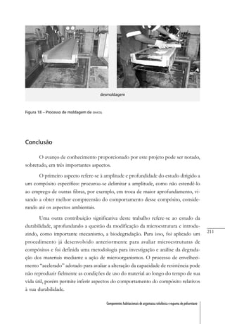 211
Componentes habitacionais de argamassa celulósica e espuma de poliuretano
desmoldagem
Figura 18 – Processo de moldagem de DIVICEL
Conclusão
O avanço de conhecimento proporcionado por este projeto pode ser notado,
sobretudo, em três importantes aspectos.
O primeiro aspecto refere-se à amplitude e profundidade do estudo dirigido a
um compósito específico: procurou-se delimitar a amplitude, como não estendê-lo
ao emprego de outras fibras, por exemplo, em troca de maior aprofundamento, vi-
sando a obter melhor compreensão do comportamento desse compósito, conside-
rando até os aspectos ambientais.
Uma outra contribuição significativa deste trabalho refere-se ao estudo da
durabilidade, aprofundando a questão da modificação da microestrutura e introdu-
zindo, como importante mecanismo, a biodegradação. Para isso, foi aplicado um
procedimento já desenvolvido anteriormente para avaliar microestruturas de
compósitos e foi definida uma metodologia para investigação e análise da degrada-
ção dos materiais mediante a ação de microorganismos. O processo de envelheci-
mento “acelerado” adotado para avaliar a alteração da capacidade de resistência pode
não reproduzir fielmente as condições de uso do material ao longo do tempo de sua
vida útil, porém permite inferir aspectos do comportamento do compósito relativos
à sua durabilidade.
 