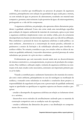 213
Componentes habitacionais de argamassa celulósica e espuma de poliuretano
Pode-se concluir que modificações no processo de preparo da argamassa
celulósica, principalmente com redução da quantidade de água usada para a mistura,
ou com retirada da água no processo de adensamento, resultarão em material mais
compacto e, portanto, mais resistente à ação posterior da água e de microorganismos,
prolongando-se a vida útil do componente.
A argamassa celulósica, em princípio, não apresenta efeitos diretamente preju-
diciais à qualidade ambiental. Como não existe ainda uma metodologia específica
para avaliação do impacto ambiental de materiais de construção, optou-se por tratar
a argamassa celulósica simplesmente como um resíduo sólido, pois ela certamente
desempenhará essa função em determinado momento, após sua vida útil na edificação.
Para estabelecer o potencial de riscos da argamassa celulósica à saúde pública e ao
meio ambiente , determinou-se a concentração de metais pesados, utilizando os
parâmetros e ensaios de lixiviação e de solubilização adotados para classificar os
resíduos sólidos. No entanto, considera-se que, nos estudos sobre os efeitos de ma-
teriais na qualidade ambiental, é necessário determinar a possível presença de outras
substâncias que possam vir a pôr em risco o ambiente.
Evidentemente que será necessário investir ainda mais no desenvolvimento
de sistemas construtivos e, conseqüentemente, no processo de produção dos compo-
nentes. Para viabilizar a utilização ampla e rotineira da argamassa celulósica na cons-
trução civil, mais estudos serão necessários, entretanto um importante primeiro pas-
so já foi dado.
Visando a contribuir para o andamento harmonioso dos materiais de constru-
ção com o meio ambiente, principalmente no caso de reciclagem ou reutilização de
resíduos, e tomando como referências os resultados e conclusões deste projeto e a
responsabilidade da engenharia civil para com a preservação da qualidade ambiental,
sugere-se aprofundar ou aperfeiçoar os seguintes aspectos em futuros estudos e pes-
quisas:
- estudar o desempenho da argamassa celulósica em relação ao isolamento térmi-
co e acústico;
- desenvolver novos métodos de envelhecimento acelerado para os materiais de
construção compatíveis com as condições reais de exposição;
- estudar a influência das dimensões dos poros e sua distribuição no comporta-
mento dos materiais;
 