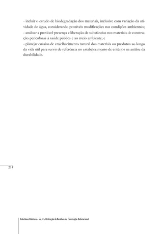 214
Coletânea Habitare - vol. 4 - Utilização de Resíduos na Construção Habitacional
- incluir o estudo de biodegradação dos materiais, inclusive com variação da ati-
vidade de água, considerando possíveis modificações nas condições ambientais;
- analisar a provável presença e liberação de substâncias nos materiais de constru-
ção periculosas à saúde pública e ao meio ambiente; e
- planejar ensaios de envelhecimento natural dos materiais ou produtos ao longo
da vida útil para servir de referência no estabelecimento de critérios na análise da
durabilidade.
 