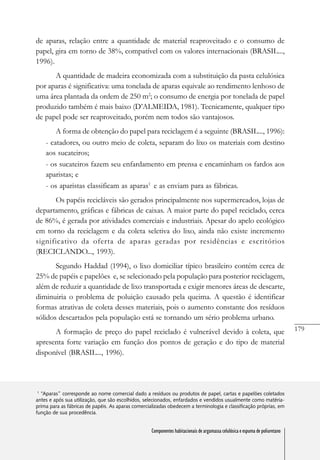 179
Componentes habitacionais de argamassa celulósica e espuma de poliuretano
de aparas, relação entre a quantidade de material reaproveitado e o consumo de
papel, gira em torno de 38%, compatível com os valores internacionais (BRASIL...,
1996).
A quantidade de madeira economizada com a substituição da pasta celulósica
por aparas é significativa: uma tonelada de aparas equivale ao rendimento lenhoso de
uma área plantada da ordem de 250 m2
; o consumo de energia por tonelada de papel
produzido também é mais baixo (D’ALMEIDA, 1981). Tecnicamente, qualquer tipo
de papel pode ser reaproveitado, porém nem todos são vantajosos.
A forma de obtenção do papel para reciclagem é a seguinte (BRASIL..., 1996):
- catadores, ou outro meio de coleta, separam do lixo os materiais com destino
aos sucateiros;
- os sucateiros fazem seu enfardamento em prensa e encaminham os fardos aos
aparistas; e
- os aparistas classificam as aparas1
e as enviam para as fábricas.
Os papéis recicláveis são gerados principalmente nos supermercados, lojas de
departamento, gráficas e fábricas de caixas. A maior parte do papel reciclado, cerca
de 86%, é gerada por atividades comerciais e industriais. Apesar do apelo ecológico
em torno da reciclagem e da coleta seletiva do lixo, ainda não existe incremento
significativo da oferta de aparas geradas por residências e escritórios
(RECICLANDO..., 1993).
Segundo Haddad (1994), o lixo domiciliar típico brasileiro contém cerca de
25% de papéis e papelões e, se selecionado pela população para posterior reciclagem,
além de reduzir a quantidade de lixo transportada e exigir menores áreas de descarte,
diminuiria o problema de poluição causado pela queima. A questão é identificar
formas atrativas de coleta desses materiais, pois o aumento constante dos resíduos
sólidos descartados pela população está se tornando um sério problema urbano.
A formação de preço do papel reciclado é vulnerável devido à coleta, que
apresenta forte variação em função dos pontos de geração e do tipo de material
disponível (BRASIL..., 1996).
1
“Aparas” corresponde ao nome comercial dado a resíduos ou produtos de papel, cartas e papelões coletados
antes e após sua utilização, que são escolhidos, selecionados, enfardados e vendidos usualmente como matéria-
prima para as fábricas de papéis. As aparas comercializadas obedecem a terminologia e classificação próprias, em
função de sua procedência.
Componentes habitacionais de argamassa celulósica e espuma de poliuretano
 