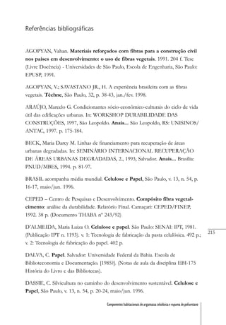 215
Componentes habitacionais de argamassa celulósica e espuma de poliuretano
Referências bibliográficas
AGOPYAN, Vahan. Materiais reforçados com fibras para a construção civil
nos países em desenvolvimento: o uso de fibras vegetais. 1991. 204 f. Tese
(Livre Docência) - Universidades de São Paulo, Escola de Engenharia, São Paulo:
EPUSP, 1991.
AGOPYAN, V.; SAVASTANO JR., H. A experiência brasileira com as fibras
vegetais. Téchne, São Paulo, 32, p. 38-43, jan./fev. 1998.
ARAÚJO, Marcelo G. Condicionantes sócio-econômico-culturais do ciclo de vida
útil das edificações urbanas. In: WORKSHOP DURABILIDADE DAS
CONSTRUÇÕES, 1997, São Leopoldo. Anais... São Leopoldo, RS: UNISINOS/
ANTAC, 1997. p. 175-184.
BECK, Maria Darcy M. Linhas de financiamento para recuperação de áreas
urbanas degradadas. In: SEMINÁRIO INTERNACIONAL RECUPERAÇÃO
DE ÁREAS URBANAS DEGRADADAS, 2., 1993, Salvador. Anais... Brasília:
PNUD/MBES, 1994. p. 81-97.
BRASIL acompanha média mundial. Celulose e Papel, São Paulo, v. 13, n. 54, p.
16-17, maio/jun. 1996.
CEPED – Centro de Pesquisas e Desenvolvimento. Compósito fibra vegetal-
cimento: análise da durabilidade. Relatório Final. Camaçari: CEPED/FINEP,
1992. 38 p. (Documento THABA nº 243/92)
D’ALMEIDA, Maria Luiza O. Celulose e papel. São Paulo: SENAI: IPT, 1981.
(Publicação IPT n. 1193). v. 1: Tecnologia de fabricação da pasta celulósica. 492 p.;
v. 2: Tecnologia de fabricação do papel. 402 p.
DALVA, C. Papel. Salvador: Universidade Federal da Bahia. Escola de
Biblioteconomia e Documentação. [1985?]. (Notas de aula da disciplina EBI-175
História do Livro e das Bibliotecas).
DASSIE, C. Silvicultura no caminho do desenvolvimento sustentável. Celulose e
Papel, São Paulo, v. 13, n. 54, p. 20-24, maio/jun. 1996.
 
