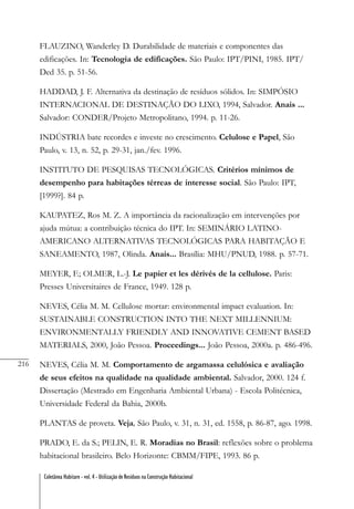 216
Coletânea Habitare - vol. 4 - Utilização de Resíduos na Construção Habitacional
FLAUZINO, Wanderley D. Durabilidade de materiais e componentes das
edificações. In: Tecnologia de edificações. São Paulo: IPT/PINI, 1985. IPT/
Ded 35. p. 51-56.
HADDAD, J. F. Alternativa da destinação de resíduos sólidos. In: SIMPÓSIO
INTERNACIONAL DE DESTINAÇÃO DO LIXO, 1994, Salvador. Anais ...
Salvador: CONDER/Projeto Metropolitano, 1994. p. 11-26.
INDÚSTRIA bate recordes e investe no crescimento. Celulose e Papel, São
Paulo, v. 13, n. 52, p. 29-31, jan./fev. 1996.
INSTITUTO DE PESQUISAS TECNOLÓGICAS. Critérios mínimos de
desempenho para habitações térreas de interesse social. São Paulo: IPT,
[1999?]. 84 p.
KAUPATEZ, Ros M. Z. A importância da racionalização em intervenções por
ajuda mútua: a contribuição técnica do IPT. In: SEMINÁRIO LATINO-
AMERICANO ALTERNATIVAS TECNOLÓGICAS PARA HABITAÇÃO E
SANEAMENTO, 1987, Olinda. Anais... Brasília: MHU/PNUD, 1988. p. 57-71.
MEYER, F.; OLMER, L.-J. Le papier et les dérivés de la cellulose. Paris:
Presses Universitaires de France, 1949. 128 p.
NEVES, Célia M. M. Cellulose mortar: environmental impact evaluation. In:
SUSTAINABLE CONSTRUCTION INTO THE NEXT MILLENNIUM:
ENVIRONMENTALLY FRIENDLY AND INNOVATIVE CEMENT BASED
MATERIALS, 2000, João Pessoa. Proceedings... João Pessoa, 2000a. p. 486-496.
NEVES, Célia M. M. Comportamento de argamassa celulósica e avaliação
de seus efeitos na qualidade na qualidade ambiental. Salvador, 2000. 124 f.
Dissertação (Mestrado em Engenharia Ambiental Urbana) - Escola Politécnica,
Universidade Federal da Bahia, 2000b.
PLANTAS de proveta. Veja, São Paulo, v. 31, n. 31, ed. 1558, p. 86-87, ago. 1998.
PRADO, E. da S.; PELIN, E. R. Moradias no Brasil: reflexões sobre o problema
habitacional brasileiro. Belo Horizonte: CBMM/FIPE, 1993. 86 p.
 