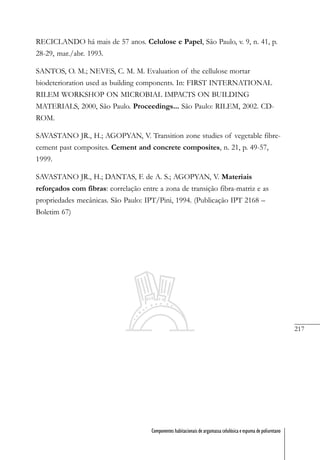 217
Componentes habitacionais de argamassa celulósica e espuma de poliuretano
RECICLANDO há mais de 57 anos. Celulose e Papel, São Paulo, v. 9, n. 41, p.
28-29, mar./abr. 1993.
SANTOS, O. M.; NEVES, C. M. M. Evaluation of the cellulose mortar
biodeterioration used as building components. In: FIRST INTERNATIONAL
RILEM WORKSHOP ON MICROBIAL IMPACTS ON BUILDING
MATERIALS, 2000, São Paulo. Proceedings... São Paulo: RILEM, 2002. CD-
ROM.
SAVASTANO JR., H.; AGOPYAN, V. Transition zone studies of vegetable fibre-
cement past composites. Cement and concrete composites, n. 21, p. 49-57,
1999.
SAVASTANO JR., H.; DANTAS, F. de A. S.; AGOPYAN, V. Materiais
reforçados com fibras: correlação entre a zona de transição fibra-matriz e as
propriedades mecânicas. São Paulo: IPT/Pini, 1994. (Publicação IPT 2168 –
Boletim 67)
 