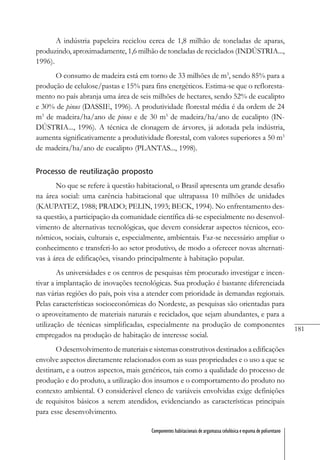 181
Componentes habitacionais de argamassa celulósica e espuma de poliuretano
A indústria papeleira reciclou cerca de 1,8 milhão de toneladas de aparas,
produzindo, aproximadamente, 1,6 milhão de toneladas de reciclados (INDÚSTRIA...,
1996).
O consumo de madeira está em torno de 33 milhões de m3
, sendo 85% para a
produção de celulose/pastas e 15% para fins energéticos. Estima-se que o refloresta-
mento no país abranja uma área de seis milhões de hectares, sendo 52% de eucalipto
e 30% de pinus (DASSIE, 1996). A produtividade florestal média é da ordem de 24
m3
de madeira/ha/ano de pinus e de 30 m3
de madeira/ha/ano de eucalipto (IN-
DÚSTRIA..., 1996). A técnica de clonagem de árvores, já adotada pela indústria,
aumenta significativamente a produtividade florestal, com valores superiores a 50 m3
de madeira/ha/ano de eucalipto (PLANTAS..., 1998).
Processo de reutilização proposto
No que se refere à questão habitacional, o Brasil apresenta um grande desafio
na área social: uma carência habitacional que ultrapassa 10 milhões de unidades
(KAUPATEZ, 1988; PRADO; PELIN, 1993; BECK, 1994). No enfrentamento des-
sa questão, a participação da comunidade científica dá-se especialmente no desenvol-
vimento de alternativas tecnológicas, que devem considerar aspectos técnicos, eco-
nômicos, sociais, culturais e, especialmente, ambientais. Faz-se necessário ampliar o
conhecimento e transferi-lo ao setor produtivo, de modo a oferecer novas alternati-
vas à área de edificações, visando principalmente à habitação popular.
As universidades e os centros de pesquisas têm procurado investigar e incen-
tivar a implantação de inovações tecnológicas. Sua produção é bastante diferenciada
nas várias regiões do país, pois visa a atender com prioridade às demandas regionais.
Pelas características socioeconômicas do Nordeste, as pesquisas são orientadas para
o aproveitamento de materiais naturais e reciclados, que sejam abundantes, e para a
utilização de técnicas simplificadas, especialmente na produção de componentes
empregados na produção de habitação de interesse social.
O desenvolvimento de materiais e sistemas construtivos destinados a edificações
envolve aspectos diretamente relacionados com as suas propriedades e o uso a que se
destinam, e a outros aspectos, mais genéricos, tais como a qualidade do processo de
produção e do produto, a utilização dos insumos e o comportamento do produto no
contexto ambiental. O considerável elenco de variáveis envolvidas exige definições
de requisitos básicos a serem atendidos, evidenciando as características principais
para esse desenvolvimento.
 
