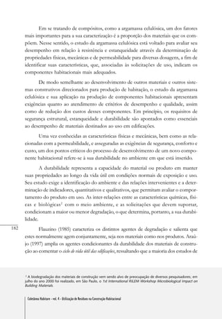 182
Coletânea Habitare - vol. 4 - Utilização de Resíduos na Construção Habitacional
Em se tratando de compósitos, como a argamassa celulósica, um dos fatores
mais importantes para a sua caracterização é a proporção dos materiais que os com-
põem. Nesse sentido, o estudo da argamassa celulósica está voltado para avaliar seu
desempenho em relação à resistência e estanqueidade através da determinação de
propriedades físicas, mecânicas e de permeabilidade para diversas dosagens, a fim de
identificar suas características, que, associadas às solicitações de uso, indicam os
componentes habitacionais mais adequados.
De modo semelhante ao desenvolvimento de outros materiais e outros siste-
mas construtivos direcionados para produção de habitação, o estudo da argamassa
celulósica e sua aplicação na produção de componentes habitacionais apresentam
exigências quanto ao atendimento de critérios de desempenho e qualidade, assim
como de redução dos custos desses componentes. Em princípio, os requisitos de
segurança estrutural, estanqueidade e durabilidade são apontados como essenciais
ao desempenho de materiais destinados ao uso em edificações.
Uma vez conhecidas as características físicas e mecânicas, bem como as rela-
cionadas com a permeabilidade, e asseguradas as exigências de segurança, conforto e
custo, um dos pontos críticos do processo de desenvolvimento de um novo compo-
nente habitacional refere-se à sua durabilidade no ambiente em que está inserido.
A durabilidade representa a capacidade do material ou produto em manter
suas propriedades ao longo da vida útil em condições normais de exposição e uso.
Seu estudo exige a identificação do ambiente e das relações intervenientes e a deter-
minação de indicadores, quantitativos e qualitativos, que permitam avaliar o compor-
tamento do produto em uso. As inter-relações entre as características químicas, físi-
cas e biológicas2
com o meio ambiente, e as solicitações que devem suportar,
condicionam a maior ou menor degradação, o que determina, portanto, a sua durabi-
lidade.
Flauzino (1985) caracteriza os distintos agentes de degradação e salienta que
estes normalmente agem conjuntamente, seja nos materiais como nos produtos. Araú-
jo (1997) amplia os agentes condicionantes da durabilidade dos materiais de constru-
ção ao comentar o ciclo de vida útil das edificações, ressaltando que a maioria dos estudos de
2
A biodegradação dos materiais de construção vem sendo alvo de preocupação de diversos pesquisadores; em
julho do ano 2000 foi realizado, em São Paulo, o 1st International RILEM Workshop Microbiological Impact on
Building Materials.
Coletânea Habitare - vol. 4 - Utilização de Resíduos na Construção Habitacional
 