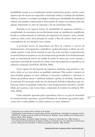 183
Componentes habitacionais de argamassa celulósica e espuma de poliuretano
durabilidade resume-se às considerações técnico-construtivas; porém, existem outros
aspectos que não devem ser esquecidos: a renovação urbana, a evolução das atividades,
hábitos e costumes e a evolução tecnológica. Lembra que a durabilidade das edificações
urbanas está também condicionada às intervenções de caráter sociocultural, além dos
agentes relacionados ao meio de exposição e da sua constituição física.
Tratando-se do aspecto técnico da durabilidade da argamassa celulósica, a
complexidade do mecanismo de envelhecimento pode ser inicialmente simplificada,
devido ao comportamento já conhecido das argamassas de cimento e areia, conside-
rando-se, então, como fator principal de estudo a fibra de celulose bem como as
conseqüências de sua interação com a matriz.
A principal forma de degradação da fibra de celulose é através da
biodeterioração: microrganismos celulolíticos3
podem decompor as fibras em velo-
cidade superior à vida útil do material em que elas estão inseridas, comprometendo
as características necessárias ao uso do componente produzido. Essa biodeterioração
pode ser determinada através da medida da perda de massa que ocorre durante a
exposição controlada do material em contato com microorganismos específicos, em
ambiente conhecido (SANTOS; NEVES, 2000).
Outro aspecto de desempenho da argamassa celulósica, mais genérico e sub-
jetivo, refere-se aos seus efeitos na qualidade ambiental. Para avaliar o impacto de
uma atividade qualquer no meio ambiente, é necessário estabelecer e selecionar os
fatores que poderão alterar o ambiente mediante a prática da atividade. Tratando-se
de materiais de construção, ainda não são claramente definidos indicadores que ava-
liem seus efeitos na qualidade ambiental; o mais freqüentemente adotado é a durabi-
lidade, pois acarreta, entre outros danos, a deposição de resíduos no ambiente (NE-
VES, 2000b).
Outro indicador apontado pelos especialistas refere-se ao grau de imunidade
do material devido à presença e possível liberação de substâncias que podem repre-
sentar risco à saúde pública ou efeitos adversos ao meio ambiente4
.
3
Organismos que se desenvolvem nutrindo-se de celulose.
4
Considerações fundamentadas em comunicações diversas, especialmente comentadas nos seguintes eventos:
· COPMAT 97. Reunião Anual do Comitê dos Professores de Materiais. Novas tendências em materiais para o
próximo milênio, 1997, Salvador;
· Workshop Reciclagem de Resíduos Sólidos Industriais e Urbanos na Construção Civil, 1998, Salvador; e
· Curso Internacional Aproveitamento de Resíduos Sólidos na Construção Civil. Uma alternativa econômica para
o uso de matérias-primas secundárias e melhoria da qualidade ambiental, 1998, Salvador.
Componentes habitacionais de argamassa celulósica e espuma de poliuretano
 