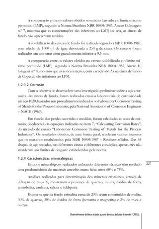 227
Desenvolvimento de blocos e tijolos a partir de cinzas de fundo de carvão - CIPECAL
A comparação entre os valores obtidos no extrato lixiviado e o limite máximo
permitido (LMP), segundo a Norma Brasileira NBR 10004:1987, Anexo G, listagem
n.º 7, mostrou que as concentrações são inferiores ao LMP, ou seja, as cinzas de
fundo não apresentam toxidez.
A solubilização das cinzas de fundo foi realizada segundo a NBR 10006:1987,
com adição de 1000 ml de água deionizada a 250 g de cinza. Os ensaios foram
realizados em amostras com granulometria inferior a 9,5 mm.
A comparação entre os valores obtidos no extrato solubilizado e o limite má-
ximo permitido (LMP), segundo a Norma Brasileira NBR 10004:1987, Anexo H,
listagem n.º 8, mostrou que as concentrações, com exceção do As na cinza de fundo
da Copesul, são inferiores ao LPM.
1.2.3.2 Corrosão
Com o objetivo de desenvolver uma investigação preliminar sobre a ação cor-
rosiva das cinzas de fundo, foram realizados ensaios laboratoriais de corrosividade
em aço 1020, baseados nos procedimentos indicados no Laboratory Corrosion Testing
of Metals for the Process Industries, pela National Association of Corrosion Engineers
– NACE (1969).
Em função das perdas ocorridas e medidas, foram calculadas as taxas de cor-
rosão, obedecendo às equações indicadas no item 7, “Calculating Corrosion Rates”,
do método de ensaio “Laboratory Corrosion Testing of Metals for the Process
Industries”. Os resultados obtidos, de uma forma geral, revelaram valores menores
que os máximos estabelecidos pela NBR 10004:1987 – Resíduos sólidos. Das 45
chapas de aço testadas, nas diferentes cinzas e diferentes condições, apenas três não
atenderam aos limites de desgaste estabelecidos pela norma.
1.2.4 Características mineralógicas
Estudos mineralógicos realizados utilizando diferentes técnicas têm revelado
uma predominância de materiais amorfos numa faixa entre 60% e 75%.
Análises realizadas para determinação dos minerais cristalinos, através da
difração de raios X, mostraram a presença de quartzo, mulita, óxidos de ferro,
cristobalita, caulinita, calcita e feldspato.
Estima-se que da fração cristalina cerca de 20% sejam constituídos de mulita,
30% de quartzo, 30% de óxidos de ferro (hematita e magnetita) e 2% de mica e
outros.
 