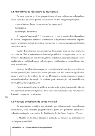 230
Coletânea Habitare - vol. 4 - Utilização de Resíduos na Construção Habitacional
1.4 Alternativas de reciclagem ou reutilização
De uma maneira geral, os grupos industriais que utilizam os subprodutos
cinzas e escórias de carvão podem ser divididos em três categorias principais:
- construção (uso direto, como aterros, barragens, etc.);
- fabricação; e
- estabilização de resíduos.
A categoria “construção” é, normalmente, o maior usuário dos subprodutos
do carvão. Compreende empresas construtoras e de projetos comerciais, departa-
mentos governamentais de rodovias e transportes, e várias outras agências federais,
estaduais e locais.
Dentro dos principais usos no setor da Construção pode-se citar: aplicações
em concreto, fabricação do cimento Portland pozolânico, em argamassas, cinzas em
processos de estabilização sob pressão, aterros estruturais, bases estabilizadas e solos
modificados e estabilizados para rodovias, pistas e edificações, e como filler em mis-
turas betuminosas.
No setor da fabricação, compõe os grupos industriais que têm provavelmente
o maior potencial para desenvolver novas aplicações que irão aumentar significativa-
mente o emprego de resíduos de carvão. Destacam-se nesta categoria os grupos
industriais voltados à fabricação de artefatos para a construção civil, como blocos,
tijolos, placas, lajotas, painéis, etc.
Quanto à estabilização de resíduos, a maioria das aplicações tem sido adotada
para estabilizar resíduos inorgânicos. Trata-se de um potencial de uso para resíduos
de carvão em grande crescimento.
1.5 Produção de resíduos de carvão no Brasil
As termelétricas brasileiras em atividade, que utilizam carvão mineral como
combustível, estão situadas geograficamente junto aos principais jazimentos
carboníferos do país, nos estados do Rio Grande do Sul, Santa Catarina e Paraná.
O Quadro 10 mostra as produções estimadas de resíduos da combustão de
carvão para o ano 2005.
 