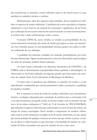 235
Desenvolvimento de blocos e tijolos a partir de cinzas de fundo de carvão - CIPECAL
ção essencial que os materiais a serem utilizados sejam os de menor custo e os que
atendam às condições técnicas e estéticas.
Modernamente, além dos aspectos acima referidos, devem também ser avali-
ados os aspectos de caráter ambiental. A incidência de custos associados ao impacto
ambiental no custo final de um material de construção é significativa, de tal forma
que a utilização de um recurso mineral não renovável pode se tornar economicamen-
te inviável ante o dano ambiental que venha a causar.
O projeto CIPECAL, nesse sentido, ao estudar as potencialidades de uso,
como material de construção, das cinzas de fundo, preocupou-se tanto em caracteri-
zar esses materiais quanto às suas propriedades técnicas, quanto em avaliar os refle-
xos ambientais de sua utilização.
A qualidade dos materiais estudados foi estimada, principalmente, por meio
de testes laboratoriais. Alguns monitoramentos in situ, com observações macroscópicas
em obras de alvenaria, também foram realizados.
Os testes foram conduzidos em diferentes laboratórios da CIENTEC e da
UFRGS, onde se determinaram as propriedades físicas, químicas e mineralógicas. As
observações in situ foram realizadas em algumas paredes que fazem parte das estru-
turas de vedação (Foto 4) do Laboratório de Reciclagem de Resíduos.
O cotejo entre as grandezas que definiram os materiais em estudo e as das
especificações estabelecidas por normas permitiram avaliar o potencial e a qualidade
do produto estudado.
Por se tratarem as cinzas de fundo de resíduos industriais com características
técnicas e ecológicas adequadas para a produção de artefatos para a construção civil,
o seu aproveitamento, em grande escala, ao mesmo tempo, vem ao encontro do que
reza a lei de crimes ambientais n.º 9.605, de 13 de fevereiro de 1998 (FAMURGS),
aprovada pelo Congresso Nacional, que contextualiza as novas formas de crimes, em
função do avanço tecnológico. Nesse sentido, o lançamento de resíduos sólidos,
entre outros, recebe tratamento exemplar na lei de crimes ambientais, ou seja, aquele
que causar poluição de qualquer natureza em níveis tais que resulte ou passe a resul-
tar em danos à saúde humana ou que provoque a mortandade de animais ou a des-
truição da flora será punido com pena de reclusão de um a cinco anos.
 