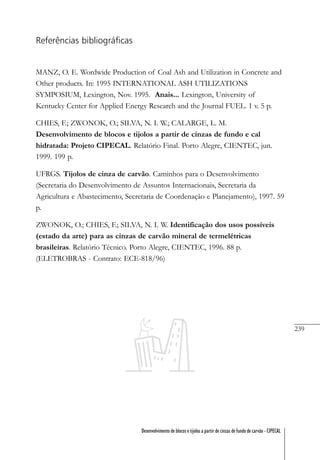 239
Desenvolvimento de blocos e tijolos a partir de cinzas de fundo de carvão - CIPECAL
Referências bibliográficas
MANZ, O. E. Wordwide Production of Coal Ash and Utilization in Concrete and
Other products. In: 1995 INTERNATIONAL ASH UTILIZATIONS
SYMPOSIUM, Lexington, Nov. 1995. Anais... Lexington, University of
Kentucky Center for Applied Energy Research and the Journal FUEL. 1 v. 5 p.
CHIES, F.; ZWONOK, O.; SILVA, N. I. W.; CALARGE, L. M.
Desenvolvimento de blocos e tijolos a partir de cinzas de fundo e cal
hidratada: Projeto CIPECAL. Relatório Final. Porto Alegre, CIENTEC, jun.
1999. 199 p.
UFRGS. Tijolos de cinza de carvão. Caminhos para o Desenvolvimento
(Secretaria do Desenvolvimento de Assuntos Internacionais, Secretaria da
Agricultura e Abastecimento, Secretaria de Coordenação e Planejamento), 1997. 59
p.
ZWONOK, O.; CHIES, F.; SILVA, N. I. W. Identificação dos usos possíveis
(estado da arte) para as cinzas de carvão mineral de termelétricas
brasileiras. Relatório Técnico. Porto Alegre, CIENTEC, 1996. 88 p.
(ELETROBRAS - Contrato: ECE-818/96)
 