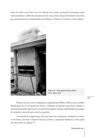 253
Cinza da casca de arroz
casca de arroz com baixo teor de carbono em escala comercial. Novamente após
várias tentativas e diferentes proporções de casca/cinza, foi possível obter uma cinza
que apresentou boas propriedades pozolânicas. A Figura 16 mostra o forno piloto.
Figura 16 – Vista geral do forno piloto
Fonte: Weber, 2001
Porém, mesmo com as adaptações sugeridas por Dafico (2001), como melhor
distribuição do ar no interior do forno e utilização de paredes mais bem isoladas, o
material produzido apresentou-se muito heterogêneo devido à dificuldade de aeração
do material, essencial para uma boa queima.
O controle de temperatura, feito por meio de termopares instalados no interi-
or do forno, mostrou variações bruscas, mesmo a pequenas distâncias, como pode
ser observado na Figura 17.
 