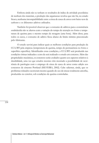 258
Coletânea Habitare - vol. 4 - Utilização de Resíduos na Construção Habitacional
Embora ainda não se tenham os resultados de índice de atividade pozolânica
de nenhum dos materiais, a produção das argamassas revelou que não há, no estado
fresco, nenhuma incompatibilidade entre a cinza de casca de arroz com baixo teor de
carbono e os diferentes aditivos utilizados.
Também foi possível observar que o consumo de aditivos para a consistência
estabelecida não se alterou com a variação do tempo de retenção no forno e tempe-
ratura de queima para o mesmo tempo de moagem (uma hora). Além disso, para
todos os casos, o consumo de aditivo ficou abaixo do limite mínimo preconizado
pelo fabricante.
O estudo servirá para indicar quais as melhores condições para produção da
CCA/BT pela empresa (temperatura de queima, tempo de permanência no forno e
superfície específica). Identificadas essas condições, a CCA/BT será produzida nas
condições ótimas indicadas e com ela será realizado o estudo em concreto. Além das
propriedades mecânicas, os concretos serão avaliados quanto aos aspectos relativos à
durabilidade, uma vez que estudos recentes têm mostrado a possibilidade de ocor-
rência de patologias com o emprego de cinza de casca de arroz como adição aos
concretos de cimento Portland (SILVEIRA, 2002). Cabe salientar, ainda, que os
problemas relatados ocorreram mesmo quando do uso de cinzas totalmente amorfas,
produzidas no exterior, sob condições de queima controladas.
 
