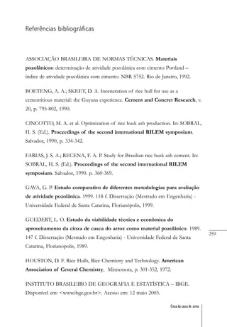 259
Cinza da casca de arroz
Referências bibliográficas
ASSOCIAÇÃO BRASILEIRA DE NORMAS TÉCNICAS. Materiais
pozolânicos: determinação de atividade pozolânica com cimento Portland –
índice de atividade pozolânica com cimento. NBR 5752. Rio de Janeiro, 1992.
BOETENG, A. A.; SKEET, D. A. Inceneration of rice hull for use as a
cementitious material: the Guyana experience. Cement and Concret Research, v.
20, p. 795-802, 1990.
CINCOTTO, M. A. et al. Optimization of rice husk ash production. In: SOBRAL,
H. S. (Ed.). Proceedings of the second international RILEM symposium.
Salvador, 1990, p. 334-342.
FARIAS, J. S. A.; RECENA, F. A. P. Study for Brazilian rice husk ash cement. In:
SOBRAL, H. S. (Ed.). Proceedings of the second international RILEM
symposium. Salvador, 1990. p. 360-369.
GAVA, G. P. Estudo comparativo de diferentes metodologias para avaliação
de atividade pozolânica. 1999. 118 f. Dissertação (Mestrado em Engenharia) -
Universidade Federal de Santa Catarina, Florianópolis, 1999.
GUEDERT, L. O. Estudo da viabilidade técnica e econômica do
aproveitamento da cinza de casca do arroz como material pozolânico. 1989.
147 f. Dissertação (Mestrado em Engenharia) - Universidade Federal de Santa
Catarina, Florianópolis, 1989.
HOUSTON, D. F. Rice Hulls, Rice Chemistry and Technology. American
Association of Ceveral Chemistry, Minnessota, p. 301-352, 1972.
INSTITUTO BRASILEIRO DE GEOGRAFIA E ESTATÍSTICA – IBGE.
Disponível em: <www.ibge.gov.br>. Acesso em: 12 maio 2003.
 