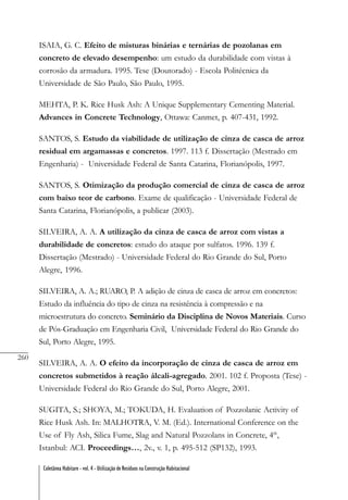 260
Coletânea Habitare - vol. 4 - Utilização de Resíduos na Construção Habitacional
ISAIA, G. C. Efeito de misturas binárias e ternárias de pozolanas em
concreto de elevado desempenho: um estudo da durabilidade com vistas à
corrosão da armadura. 1995. Tese (Doutorado) - Escola Politécnica da
Universidade de São Paulo, São Paulo, 1995.
MEHTA, P. K. Rice Husk Ash: A Unique Supplementary Cementing Material.
Advances in Concrete Technology, Ottawa: Canmet, p. 407-431, 1992.
SANTOS, S. Estudo da viabilidade de utilização de cinza de casca de arroz
residual em argamassas e concretos. 1997. 113 f. Dissertação (Mestrado em
Engenharia) - Universidade Federal de Santa Catarina, Florianópolis, 1997.
SANTOS, S. Otimização da produção comercial de cinza de casca de arroz
com baixo teor de carbono. Exame de qualificação - Universidade Federal de
Santa Catarina, Florianópolis, a publicar (2003).
SILVEIRA, A. A. A utilização da cinza de casca de arroz com vistas a
durabilidade de concretos: estudo do ataque por sulfatos. 1996. 139 f.
Dissertação (Mestrado) - Universidade Federal do Rio Grande do Sul, Porto
Alegre, 1996.
SILVEIRA, A. A.; RUARO, P. A adição de cinza de casca de arroz em concretos:
Estudo da influência do tipo de cinza na resistência à compressão e na
microestrutura do concreto. Seminário da Disciplina de Novos Materiais. Curso
de Pós-Graduação em Engenharia Civil, Universidade Federal do Rio Grande do
Sul, Porto Alegre, 1995.
SILVEIRA, A. A. O efeito da incorporação de cinza de casca de arroz em
concretos submetidos à reação álcali-agregado. 2001. 102 f. Proposta (Tese) -
Universidade Federal do Rio Grande do Sul, Porto Alegre, 2001.
SUGITA, S.; SHOYA, M.; TOKUDA, H. Evaluation of Pozzolanic Activity of
Rice Husk Ash. In: MALHOTRA, V. M. (Ed.). International Conference on the
Use of Fly Ash, Silica Fume, Slag and Natural Pozzolans in Concrete, 4th
,
Istanbul: ACI. Proceedings…, 2v., v. 1, p. 495-512 (SP132), 1993.
 