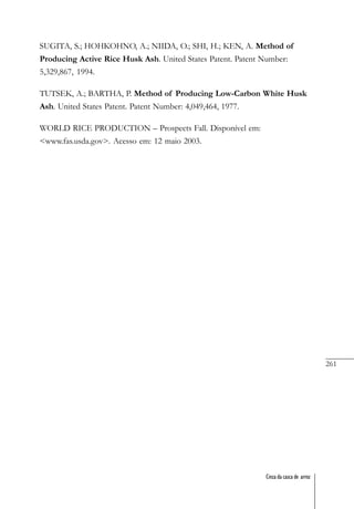 261
Cinza da casca de arroz
SUGITA, S.; HOHKOHNO, A.; NIIDA, O.; SHI, H.; KEN, A. Method of
Producing Active Rice Husk Ash. United States Patent. Patent Number:
5,329,867, 1994.
TUTSEK, A.; BARTHA, P. Method of Producing Low-Carbon White Husk
Ash. United States Patent. Patent Number: 4,049,464, 1977.
WORLD RICE PRODUCTION – Prospects Fall. Disponível em:
<www.fas.usda.gov>. Acesso em: 12 maio 2003.
 