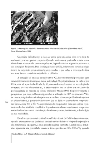 244
Coletânea Habitare - vol. 4 - Utilização de Resíduos na Construção Habitacional
Figura 2 – Micrografia eletrônica de varredura da cinza de casca de arroz queimada a 560 ºC
Fonte: Silveira e Ruaro, 1995
Queimada parcialmente, a casca de arroz gera uma cinza com certo teor de
carbono e, por isso, possui cor preta. Quando inteiramente queimada, resulta numa
cinza de cor acinzentada, branca ou púrpura, dependendo das impurezas presentes e
das condições de queima. Para Boateng e Skeete (1990), temperatura elevada e longo
tempo de exposição geram cinzas branco-rosadas, o que indica a presença de sílica
nas suas formas cristalinas: cristobalita e tridimita.
A utilização da cinza de casca de arroz (CCA) como material pozolânico vem
sendo intensamente investigada desde a década de 70, principalmente na Índia e nos
EUA, mas só a partir da década de 80, com o desenvolvimento da tecnologia do
concreto de alto desempenho, a preocupação em se obter um máximo de
pozolanicidade do material se tornou premente. Metha (1992) foi provavelmente o
pesquisador que mais publicou artigos sobre a utilização da CCA no concreto. Vári-
os outros pesquisadores citados pelo autor também relatam experiências de queima
da casca de arroz, e quase todos concluem que ela deve ser queimada em temperatu-
ras baixas, entre 500 e 800 o
C, dependendo do pesquisador, para que a cinza resul-
tante tenha boa atividade pozolânica. Segundo esses relatos, a queima em temperatu-
ras mais elevadas causa a cristalização das cinzas e, conseqüentemente, a diminuição
da sua reatividade.
Estudos experimentais realizados na Universidade da Califórnia mostram que,
quando a temperatura de queima da casca de arroz é baixa e o tempo de exposição a
alta temperatura é pequeno, a sílica contida na cinza é amorfa. A cinza nessas condi-
ções apresenta alta porosidade interna e área específica de 50 a 110 m2
/g quando
 
