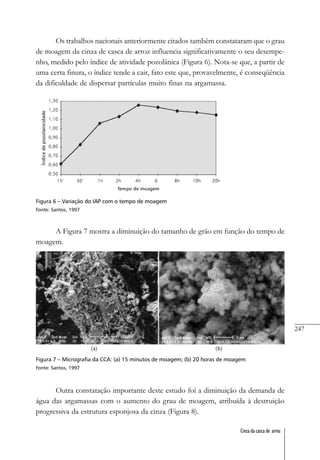 247
Cinza da casca de arroz
Os trabalhos nacionais anteriormente citados também constataram que o grau
de moagem da cinza de casca de arroz influencia significativamente o seu desempe-
nho, medido pelo índice de atividade pozolânica (Figura 6). Nota-se que, a partir de
uma certa finura, o índice tende a cair, fato este que, provavelmente, é conseqüência
da dificuldade de dispersar partículas muito finas na argamassa.
Figura 6 – Variação do IAP com o tempo de moagem
Fonte: Santos, 1997
A Figura 7 mostra a diminuição do tamanho de grão em função do tempo de
moagem.
Figura 7 – Micrografia da CCA: (a) 15 minutos de moagem; (b) 20 horas de moagem
Fonte: Santos, 1997
Outra constatação importante deste estudo foi a diminuição da demanda de
água das argamassas com o aumento do grau de moagem, atribuída à destruição
progressiva da estrutura esponjosa da cinza (Figura 8).
 