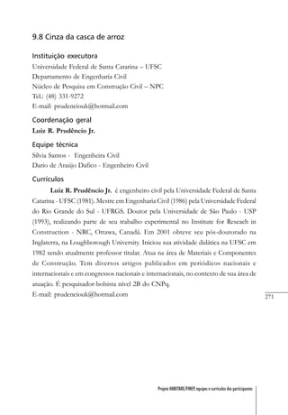 271
Projeto HABITARE/FINEP, equipes e currículos dos participantes
9.8 Cinza da casca de arroz
Instituição executora
Universidade Federal de Santa Catarina – UFSC
Departamento de Engenharia Civil
Núcleo de Pesquisa em Construção Civil – NPC
Tel.: (48) 331-9272
E-mail: prudenciouk@hotmail.com
Coordenação geral
Luiz R. Prudêncio Jr.
Equipe técnica
Sílvia Santos - Engenheira Civil
Dario de Araújo Dafico - Engenheiro Civil
Currículos
Luiz R. Prudêncio Jr. é engenheiro civil pela Universidade Federal de Santa
Catarina - UFSC (1981). Mestre em Engenharia Civil (1986) pela Universidade Federal
do Rio Grande do Sul - UFRGS. Doutor pela Universidade de São Paulo - USP
(1993), realizando parte de seu trabalho experimental no Institute for Reseach in
Construction - NRC, Ottawa, Canadá. Em 2001 obteve seu pós-doutorado na
Inglaterra, na Loughborough University. Iniciou sua atividade didática na UFSC em
1982 sendo atualmente professor titular. Atua na área de Materiais e Componentes
de Construção. Tem diversos artigos publicados em periódicos nacionais e
internacionais e em congressos nacionais e internacionais, no contexto de sua área de
atuação. É pesquisador-bolsista nível 2B do CNPq.
E-mail: prudenciouk@hotmail.com
 