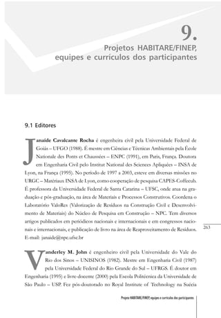 263
Projeto HABITARE/FINEP, equipes e currículos dos participantes
9.Projetos HABITARE/FINEP,
equipes e currículos dos participantes
9.1 Editores
J
anaíde Cavalcante Rocha é engenheira civil pela Universidade Federal de
Goiás – UFGO (1988). É mestre em Ciências e Técnicas Ambientais pela École
Nationale des Ponts et Chaussées – ENPC (1991), em Paris, França. Doutora
em Engenharia Civil pelo Institut National des Sciences Apliquées – INSA de
Lyon, na França (1995). No período de 1997 a 2003, esteve em diversas missões no
URGC – Matériaux INSA de Lyon, como cooperação de pesquisa CAPES-Coffecub.
É professora da Universidade Federal de Santa Catarina – UFSC, onde atua na gra-
duação e pós-graduação, na área de Materiais e Processos Construtivos. Coordena o
Laboratório ValoRes (Valorização de Resíduos na Construção Civil e Desenvolvi-
mento de Materiais) do Núcleo de Pesquisa em Construção – NPC. Tem diversos
artigos publicados em periódicos nacionais e internacionais e em congressos nacio-
nais e internacionais, e publicação de livro na área de Reaproveitamento de Resíduos.
E-mail: janaide@npc.ufsc.br
V
anderley M. John é engenheiro civil pela Universidade do Vale do
Rio dos Sinos – UNISINOS (1982). Mestre em Engenharia Civil (1987)
pela Universidade Federal do Rio Grande do Sul – UFRGS. É doutor em
Engenharia (1995) e livre-docente (2000) pela Escola Politécnica da Universidade de
São Paulo – USP. Fez pós-doutorado no Royal Institute of Technology na Suécia
 