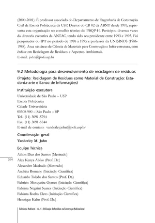 264
Coletânea Habitare - vol. 4 - Utilização de Resíduos na Construção Habitacional
(2000-2001). É professor associado do Departamento de Engenharia de Construção
Civil da Escola Politécnica da USP. Diretor do CB 02 da ABNT desde 1995, repre-
senta esta organização no conselho técnico do PBQP-H. Participou diversas vezes
da diretoria executiva da ANTAC, tendo sido seu presidente entre 1993 e 1995. Foi
pesquisador do IPT no período de 1988 a 1995 e professor da UNISINOS (1986-
1988). Atua nas áreas de Ciência de Materiais para Construção e Infra-estrutura, com
ênfase em Reciclagem de Resíduos e Aspectos Ambientais.
E-mail: john@poli.usp.br
9.2 Metodologia para desenvolvimento de reciclagem de resíduos
(Projeto: Reciclagem de Resíduos como Material de Construção: Esta-
do-da-arte e Banco de Informações)
Instituição executora
Universidade de São Paulo – USP
Escola Politécnica
Cidade Universitária
05508-900 – São Paulo – SP
Tel.: (11) 3091-5794
Fax: (11) 3091-5544
E-mail de contato: vanderley.john@poli.usp.br
Coordenação geral
Vanderley M. John
Equipe Técnica
Ailton Dias dos Santos (Mestrado)
Alex Kenya Abiko (Prof. Dr.)
Alexandre Machado (Mestrado)
Andréia Romano (Iniciação Científica)
Eduardo Toledo dos Santos (Prof. Dr.)
Fabrício Mosqueira Gomes (Iniciação Científica)
Fabiana Negrini Suarez (Iniciação Científica)
Fabiana Rocha Cleto (Iniciação Científica)
Henrique Kahn (Prof. Dr.)
 