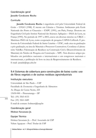 266
Coletânea Habitare - vol. 4 - Utilização de Resíduos na Construção Habitacional
Coordenação geral
Janaíde Cavalcante Rocha
Currículo
Janaíde Cavalcante Rocha é engenheira civil pela Universidade Federal de
Goiás – UFGO (1988). É mestre em Ciências e Técnicas Ambientais pela École
Nationale des Ponts et Chaussées – ENPC (1991), em Paris, França. Doutora em
Engenharia Civil pelo Institut National des Sciences Apliquées – INSA de Lyon, na
França (1995). No período de 1997 a 2003, esteve em diversas missões no URGC –
Matériaux INSA de Lyon, como cooperação de pesquisa CAPES-Coffecub. É pro-
fessora da Universidade Federal de Santa Catarina – UFSC, onde atua na graduação
e pós-graduação, na área de Materiais e Processos Construtivos. Coordena o Labora-
tório ValoRes (Valorização de Resíduos na Construção Civil e Desenvolvimento de
Materiais) do Núcleo de Pesquisa em Construção – NPC. Tem diversos artigos pu-
blicados em periódicos nacionais e internacionais e em congressos nacionais e
internacionais, e publicação de livro na área de Reaproveitamento de Resíduos.
E-mail: janaide@npc.ufsc.br
9.4 Sistemas de cobertura para construções de baixo custo: uso
de fibras vegetais e de outros resíduos agroindustriais
Instituição executora
Universidade de São Paulo – USP
Faculdade de Zootecnia e Engenharia de Alimentos
Av. Duque de Caxias Norte, 225
13630-000 – Pirassununga – SP
Tel.: (19) 3565-4153
Fax: (19) 3561-1689
E-mail de contato: holmersj@usp.br
Coordenação geral
Holmer Savastano Jr.
Equipe Técnica
Holmer Savastano Jr. – Prof. Associado da USP
Vahan Agopyan – Prof. Titular da USP
 