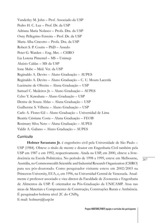 267
Projeto HABITARE/FINEP, equipes e currículos dos participantes
Vanderley M. John – Prof. Associado da USP
Pedro H. C. Luz – Prof. Dr. da USP
Adriana Maria Nolasco – Profa. Dra. da USP
Osny Pellegrino Ferreira – Prof. Dr. da USP
Maria Alba Cincotto – Profa. Dra. da USP
Robert S. P. Coutts – PhD – Assedo
Peter G. Warden – Eng. Met. – CSIRO
Lia Lorena Pimentel – MS – Unimep
Aluízio Caldas – MS da USP
Ione Mabe – Méd. Vet. da USP
Reginaldo A. Devito – Aluno Graduação – AUPES
Reginaldo A. Devito – Aluno Graduação – C. U. Moura Lacerda
Lucimeire de Oliveira – Aluna Graduação – USP
Samuel C. Medeiros Jr. – Aluno Graduação – AUPES
Celso Y. Kawabata – Aluno Graduação – USP
Denise de Souza Ablas – Aluna Graduação – USP
Guilherme S. Vilhena – Aluno Graduação – USP
Carlo A. Flores Gil – Aluno Graduação – Universidad de Lima
Beatriz Cristiane Costa – Aluna Graduação – FEOB
Rosimary Silva Neto – Aluna Graduação – AUPES
Valdir A. Galiano – Aluno Graduação – AUPES
Currículo
Holmer Savastano Jr. é engenheiro civil pela Universidade de São Paulo –
USP (1984). Obteve o título de mestre e doutor em Engenharia Civil também pela
USP em 1987 e em 1992, respectivamente. Ainda na USP, em 2000, obteve a livre-
docência na Escola Politécnica. No período de 1998 a 1999, esteve em Melbourne,
Austrália, no Commonwealth Scientific and Industrial Research Organization (CSIRO)
para seu pós-doutorado. Como pesquisador visitante esteve em 2002/2003 na
Princeton University, EUA, e, em 1996, na Universidad Central de Venezuela. Atual-
mente é professor associado e vice-diretor da Faculdade de Zootecnia e Engenharia
de Alimentos da USP. É orientador na Pós-Graduação da UNICAMP. Atua nas
áreas de Materiais e Componentes de Construção, Construções Rurais e Ambiência.
É pesquisador-bolsista nível 2C do CNPq.
E-mail: holmersj@usp.br
 