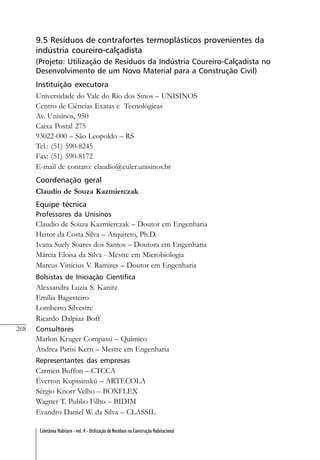 268
Coletânea Habitare - vol. 4 - Utilização de Resíduos na Construção Habitacional
9.5 Resíduos de contrafortes termoplásticos provenientes da
indústria coureiro-calçadista
(Projeto: Utilização de Resíduos da Indústria Coureiro-Calçadista no
Desenvolvimento de um Novo Material para a Construção Civil)
Instituição executora
Universidade do Vale do Rio dos Sinos – UNISINOS
Centro de Ciências Exatas e Tecnológicas
Av. Unisinos, 950
Caixa Postal 275
93022-000 – São Leopoldo – RS
Tel.: (51) 590-8245
Fax: (51) 590-8172
E-mail de contato: claudio@euler.unisinos.br
Coordenação geral
Claudio de Souza Kazmierczak
Equipe técnica
Professores da Unisinos
Claudio de Souza Kazmierczak – Doutor em Engenharia
Heitor da Costa Silva – Arquiteto, Ph.D.
Ivana Suely Soares dos Santos – Doutora em Engenharia
Márcia Eloisa da Silva - Mestre em Microbiologia
Marcus Vinícius V. Ramires – Doutor em Engenharia
Bolsistas de Iniciação Científica
Alexsandra Luzia S. Kanitz
Emília Bagesteiro
Lomberto Silvestre
Ricardo Dalpiaz Boff
Consultores
Marlon Kruger Compassi – Químico
Andrea Parisi Kern – Mestre em Engenharia
Representantes das empresas
Carmen Buffon – CTCCA
Éverton Kupssinskü – ARTECOLA
Sérgio Knorr Velho – BOXFLEX
Wagner T. Publio Filho – BIDIM
Evandro Daniel W. da Silva – CLASSIL
 