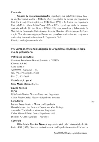 269
Projeto HABITARE/FINEP, equipes e currículos dos participantes
Currículo
Claudio de Souza Kazmierczak é engenheiro civil pela Universidade Fede-
ral do Rio Grande do Sul – UFRGS. Obteve os títulos de mestre em Engenharia
Civil (na área de Construção) pela UFRGS em 1990, e de doutor em Engenharia
Civil pela Universidade de São Paulo, USP, em 1995. É professor titular da Universi-
dade do Vale do Rio dos Sinos – UNISINOS, onde coordena o Laboratório de
Materiais de Construção Civil. Atua nas áreas de Materiais e Componentes de Cons-
trução. Tem diversos artigos publicados em periódicos nacionais e em congressos
nacionais e internacionais na área de Engenharia Civil.
E-mail: claudio@euler.unisinos.br
9.6 Componentes habitacionais de argamassa celulósica e espu-
ma de poliuretano
Instituição executora
Centro de Pesquisas e Desenvolvimento – CEPED
Km 0 da BA-512
Caixa Postal 9
42800-000 – Camaçari – BA
Tel.: (71) 379-3506/834-7300
Fax: (71) 832-2095
Coordenação geral
Célia Maria Martins Neves
Equipe técnica
CEPED
Célia Maria Martins Neves – Mestre em Engenharia
Carlos Alberto Abreu Aleixo – Engenheiro mecânico
Consultores
Luciana Leone Maciel – Mestre em Engenharia
Osvaldo Manoel dos Santos – Doutor em Microbiologia
Alexandre T. Machado – Mestre em Engenharia
Cleber Marcos Ribeiro Dias – Engenheiro civil
Dionísio A. Caribé Azevedo – Arquiteto
Currículo
Célia Maria Martins Neves é engenheira civil pela Universidade de São
Paulo - USP (1975). Obteve o título de mestre em Engenharia Ambiental Urbana na
 