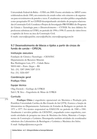270
Coletânea Habitare - vol. 4 - Utilização de Resíduos na Construção Habitacional
Universidade Federal da Bahia – UFBA em 2000. Exerce atividades na ABNT como
colaboradora desde 1985, em comissões de estudo sobre solo-cimento e de argamas-
sas para revestimentos de paredes e tetos. É atualmente servidor público enquadrado
como pesquisador IV no CEPED desempenhando atividades de pesquisa relaciona-
das à Construção Civil. Coordena o Projeto de Investigação PROTERRA do Programa
de Ciência e Tecnologia para o Desenvolvimento – CYTED. Na área didática foi
professora substituta na UFBA, no período de 1996 a 1998. É autora de vários livros
e capítulos de livros na área da Construção Civil.
E-mails: cneves@ceped.br; cneves@ufba.br; cneves@superig.com.br
9.7 Desenvolvimento de blocos e tijolos a partir de cinzas de
fundo de carvão – CIPECAL
Instituição executora
Fundação de Ciência e Tecnologia – CIENTEC
Departamento de Recursos Minerais
Rua Washington Luiz, 675 – Cidade Baixa
90010-460 – Porto Alegre – RS
Tel.: (51) 3287-2000/3287-2131
Fax: (51) 3226-0207
Coordenação geral
Fradique Chies
Equipe técnica
Oleg Zwonok – Geólogo da UFRGS
Neli I. W. Siva – Engenheira de Minas da UFRGS
Currículo
Fradique Chies é engenheiro operacional em Mecânica e Produção pela
Pontifícia Universidade Católica do Rio Grande do Sul (1978). Exerceu a função de
laboratorista no Departamento Autônomo de Estradas de Rodagem no período de
1971 a 1977. Foi técnico responsável na ENECON no período de 1980 a 1981.
Atualmente é servidor público do CIENTEC, enquadrado como engenheiro, exer-
cendo atividades de pesquisa nas áreas de Mecânica dos Solos, Materiais e Compo-
nentes de Construção e Cerâmica. Desempenha também atividades de coordenador
substituto dos Laboratórios de Reciclagem e Cerâmica e Mecânica dos Solos.
E-mail: fradique@cientec.rs.gov.br
 