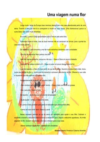 Uma viagem numa flor

        Longe muito, longe da Europa duas meninas descobriram uma casa abandonada perto de uma
selva. Tiveram a ideia de viver lá e começaram a mudar as suas coisas. Uma chamava-se Luana e a
outra Clara. Elas eram muito divertidas.

        Era verão, Luana e Clara aproveitaram para ir brincar pela selva fora.

        Passavam horas e horas, mas as duas meninas não se cansavam de brincar, pois o quintal da
casa era muito grande.

        De repente a Luana encontrou uma flor muito estranha e exclamou com curiosidade:

        -Que flor tão estranha! Nem parece uma flor!

        -Não me chames estranha, porque eu não sou. – Disse a Clara um pouco chateada.

        -Não, não me estava a referir a ti! – Disse a Luana um pouco desconfiada da flor.

        Logo de seguida, a Clara foi para perto da sua irmã Luana. Quando já estava perto dela, tocou
numa das pétalas da flor e…diminuíram de tamanho e entraram para dentro da flor. Olharam à sua volta
e repararam que não estavam no mesmo sítio.

        Inesperadamente ouviu-se o rei da selva (leão ):

        - Bem-vindos à selva dos Hero-super heróis. – Disse o leão com uma voz grossa.

        -Uau, que giro! - Disse a Clara

        De repente… aproximou-se uma grande tempestade!

        -Ajuda ajuda! – Gritou um leãozinho bebé.

        A Luana e Clara correram para perto do leãozinho que estava muito aflito.

        -Calma vai tudo correr bem! -Disse a Luana!

        Nesse momento pediram ao rei da selva um escadote para ajudar o seu filho. Subiram o
escadote e tiraram o leãozinho bebé do tronco e desceram de lá. Depois o leãozinho agradeceu. As irmãs
pegaram na flor, tocaram nas pétalas e de novo voltaram para a sua casa.

        -Adorei conhecer aquela flor! - Disseram em simultâneo.

                                                           Autores: Beatriz Ferreira e Catarina Abrantes
 