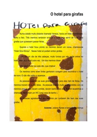 O hotel para girafas



       Numa cidade muito distante chamada Veneza, havia um hotel abandonado,
velho e feio. Três meninos tentaram arranjar o hotel para servir de hotel para
girafas que quisessem passar férias.

       Quando o hotel ficou pronto os meninos deram um nome, chamava-se
“Hotel Gira Afonso”. Nesse hotel só podiam entrar girafas.

           Um dia um cão de três cabeças, muito furioso por não poder entrar no
hotel, destruiu o hotel outra vez. Um dos meninos disse:

       -Ora esta! Outra vez este cão, que chatice!

       Os meninos como eram fortes ganharam coragem para reconstruir o hotel
de novo. O cão não voltou a aparecer.

       As pessoas puseram as suas girafas no hotel para elas iram de férias. Os
meninos tiveram de cuidar delas. As pessoas ficaram muito surpreendidos com os
meninos porque eles davam comida, davam banho para elas ficarem lavadinhas e
cheirosas. Até tinham um WC (uma casa de banho ).

       As pessoas agradeceram aos meninos por cuidarem tão bem das suas
girafas.

                                    Autores: Juliana Nunes e bernardo Mendonça
 
