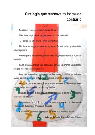 O relógio que marcava as horas ao
                                      contrário

       Na casa do Rodrigo, havia um grande relógio.

       Mas, tinha um problema, ele marcava as horas ao contrário!

        O Rodrigo era alto, magro e tinha cabelos finos.

       Ele tinha um amigo especial, o Fernando. Ele era baixo, gordo e tinha
cabelos grossos.

       O Rodrigo e o Fernando repararam que o relógio estava com as horas ao
contrário.

       Como o Rodrigo era alto tirou o relógio da parede, o Fernando sabia reparar
relógios, mas não encontrou solução.

       Como era o penúltimo dia de aulas, os dois amigos tinham de ver as horas,
porque a escola ia ter uma festa para os finalistas e eles eram uns deles.

       Então decidiram ver se mecanismo estava avariado, e descobriram que o
senhor da loja tinha colocado um mini chip de vírus.

       Quando retiraram o mini chip, o relógio começou a tremer e de repente
parecia ter-se estragado.

       Entretanto os pais do Rodrigo, a dona Maria e o dono Afonso chegaram e
viram que os dois amigos precisavam de ajuda.

       E então eles colocaram o relógio na parede e tudo voltou ao normal.

                                       Autores: Bernardo Brito e Salvador Antunes
 