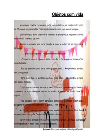 Objetos com vida

      Num dia de objetos, numa casa velha e assustadora, um objeto muito velho
fez 60 anos e ninguém sabia. Esse objeto era uma mesa com asas e bengala.

      Então ele ficou muito chateado e começou a gritar porque ninguém se tinha
lembrado da sua festa de anos.

      Quando o armário sem uma gaveta a ouviu a gritar foi ter com ele e
perguntou:

            - O que é que se passa? Porque estás tão chateada?

        -Porque fiz anos e ninguém sabia, nem tu. – Respondeu a mesa ainda
mais chateada.

      - Pois de qualquer forma estás muito gasta e velha. – Respondeu o armário
sem uma gaveta.

      - Olha quem fala, tu também não ficas nada atrás. – Respondeu a mesa
com asas e bengala.

      Continuavam a discutir até que a mesa com asas, que estava tão furiosa,
começou a dar com a bengala na cara do armário. A vela ao ver aquilo disse de
imediato:

      - Não é preciso ficares assim, porque se calhar os teus amigos podem estar
a preparar-te uma surpresa sem que tu sabias… vem comigo!

      No fim da conversa a mesa com asas recebeu uma surpresa. Uma festa
surpresa e outra bengala. Ficaram todos muito contentes.

      No fim do dia, a mesa com asas recebeu uma surpresa. Uma festa surpresa
e outra bengala. A mesa velha ficou muito contente.

                                   Autores: Francisco Valente e Henrique Carreira
 