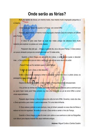 Onde serão as férias?
        Num dia repleto de chuva, um menino muito, mas mesmo muito engraçado perguntou a
si mesmo:

        -Onde serão as férias? Eu queria ir a França ver a torre Eiffel.

        Passado algum tempo, o menino muito engraçado chamado Zeca foi comprar um bilhete
para França.

            O Zeca foi para casa fazer as suas dez malas porque ele adorava levar muito
material para explorar os países por onde viajava.

            Passaram dias até que …Chegou o grande dia, era a ida para França. O Zeca estava
um pouco atrasado porque era complicado levar as 10 malas atrás.

            Quando o Zeca chegou ao aeroporto de Lisboa, o avião estava quase a descolar
mas…o Zeca gritou tanto que em todo o aeroporto que até se ouviu dentro do avião:

        - Parem!! Falto eu! Eu também quero ir para França!

         O piloto ao ouvir o Zeca, e não descolou.

        Então o Zeca ainda conseguiu entrar e passados quinze minutos e o piloto avisou os
passageiros que o avião iria partir.

        Depois de uma longa viagem, o Zeca chegou a França disse muito entusiasmado:

        -Vou já tirar as minhas dez malas, que estão cheias de bons objetos para a aventura que
eu quero fazer neste país!! Mas primeiro vou tirar uma fotografia ao pé da torre Eiffel e comer
umas especialidades.

        Passado algum tempo o Zeca já estava de volta da torre Eiffel. Durante o resto dos dias
o Zeca aproveitou para visitar o país e descansar. Foi uma ideia brilhante.

        O Zeca estava a adorar a sua aventura, mas já tinham passado os seus dias de férias e
estava na hora de regressar. No avião ouviu-se o Zeca ainda a cantar o hino de França.

        Quando o Zeca chegou a casa foi rever com calma a sua aventura e colar as fotografias
num álbum para depois mostrar aos seus melhores amigos.

                                                        Autores: Miguel Curião e Carlota Cesário
 