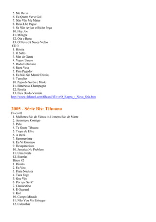 5. Me Deixa
 6. Eu Quero Ver o Gol
 7. Não Vão Me Matar
 8. Deus Lhe Pague
 9. Se Não Avisar o Bicho Pega
 10. Hey Joe
 11. Milagre
 12. Óia o Rapa
 13. O Novo Já Nasce Velho
CD 3
 1. Hóstia
 2. O Salto
 3. Mar de Gente
 4. Vapor Barato
 5. Rodo Cotidiano
 6. Reza Vela
 7. Para Pegador
 8. Eu Não Sei Mentir Direito
 9. Tumulto
 10. Papo de Surdo e Mudo
 11. Bitterusso Champagne
 12. Favela
 13. Fica Doido Varrido
http://www.4shared.com/file/odFfEv-r/O_Rappa_-_Nova_Srie.htm


2005 - Série Bis: Tihuana
Disco #1
 1. Mulheres São de Vênus os Homens São de Marte
 2. Aconteceu Comigo
 3. Pula
 4. Te Gusta Tihuana
 5. Tropa de Elite
 6. A Reza
 7. Summertime
 8. Eu Vi Gnomos
 9. Desaparecidos
 10. Jamaica No Problem
 11. Uma Noite
 12. Estrelas
 Disco #2
 1. Renata
 2. Eu Vou
 3. Praia Nudista
 4. Taca Fogo
 5. Que Vês
 6. Por que Será?
 7. Clandestino
 8. É Guaraná
 9. Kol
 10. Campo Minado
 11. Não Vou Me Entregar
 12. Calcanhar
 