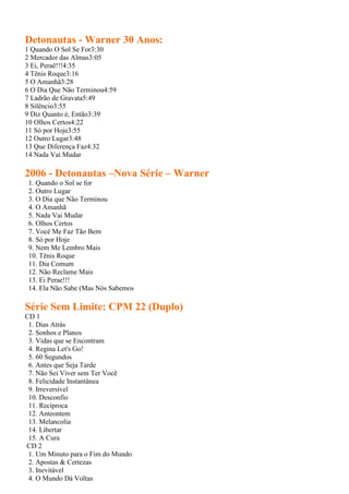 Detonautas - Warner 30 Anos:
1 Quando O Sol Se For3:30
2 Mercador das Almas3:05
3 Ei, Peraê!!!4:35
4 Tênis Roque3:16
5 O Amanhã3:28
6 O Dia Que Não Terminou4:59
7 Ladrão de Gravata5:49
8 Silêncio3:55
9 Diz Quanto é, Então3:39
10 Olhos Certos4:22
11 Só por Hoje3:55
12 Outro Lugar3:48
13 Que Diferença Faz4:32
14 Nada Vai Mudar

2006 - Detonautas –Nova Série – Warner
 1. Quando o Sol se for
 2. Outro Lugar
 3. O Dia que Não Terminou
 4. O Amanhã
 5. Nada Vai Mudar
 6. Olhos Certos
 7. Você Me Faz Tão Bem
 8. Só por Hoje
 9. Nem Me Lembro Mais
 10. Tênis Roque
 11. Dia Comum
 12. Não Reclame Mais
 13. Ei Perae!!!
 14. Ela Não Sabe (Mas Nós Sabemos

Série Sem Limite: CPM 22 (Duplo)
CD 1
 1. Dias Atrás
 2. Sonhos e Planos
 3. Vidas que se Encontram
 4. Regina Let's Go!
 5. 60 Segundos
 6. Antes que Seja Tarde
 7. Não Sei Viver sem Ter Você
 8. Felicidade Instantânea
 9. Irreversível
 10. Desconfio
 11. Recíproca
 12. Anteontem
 13. Melancolia
 14. Libertar
 15. A Cura
CD 2
 1. Um Minuto para o Fim do Mundo
 2. Apostas & Certezas
 3. Inevitável
 4. O Mundo Dá Voltas
 