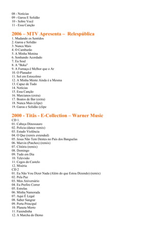 08 - Notícias
09 - Garoa E Solidão
10 - Sobre Você
11 - Essa Canção

2006 – MTV Apresenta – Relespública
1. Mudando os Sentidos
2. Garoa e Solidão
3. Nunca Mais
4. O Camburão
5. A Minha Menina
6. Sonhando Acordado
7. Eu Soul
8. A "Beka"
9. A Fumaça é Melhor que o Ar
10. O Planador
11. Sol em Estocolmo
12. A Minha Mente Ainda é a Mesma
13. Capaz de Tudo
14. Notícias
15. Essa Canção
16. Marcianos (extra)
17. Boatos de Bar (extra)
18. Nunca Mais (clipe)
19. Garoa e Solidão (clipe

2000 - Titãs - E-Collection – Warner Music
CD 1.
01. Cabeça Dinossauro
02. Policia (dance remix)
03. Estado Violência
04. O Que (remix extended)
05. Jesus Não Tem Dentes no País dos Banguelas
06. Marvin (Patches) (remix)
07. Clitóris (remix)
08. Domingo
09. Tudo em Dia
10. Televisão
11. Cegos do Castelo
12. Miséria
CD 2
01. Eu Não Vou Dizer Nada (Além do que Estou Dizendo) (remix)
02. Pela Paz
03. Meu Aniversário
04. Eu Prefiro Correr
05. Estrelas
06. Minha Namorada
07. Aqui É Legal
08. Saber Sangrar
09. Porta Principal
10. Planeta Morto
11. Fazendinha
12. A Marcha do Demo
 