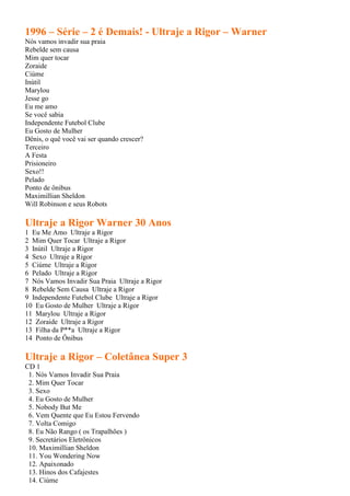 1996 – Série – 2 é Demais! - Ultraje a Rigor – Warner
Nós vamos invadir sua praia
Rebelde sem causa
Mim quer tocar
Zoraide
Ciúme
Inútil
Marylou
Jesse go
Eu me amo
Se você sabia
Independente Futebol Clube
Eu Gosto de Mulher
Dênis, o quê você vai ser quando crescer?
Terceiro
A Festa
Prisioneiro
Sexo!!
Pelado
Ponto de ônibus
Maximillian Sheldon
Will Robinson e seus Robots

Ultraje a Rigor Warner 30 Anos
1 Eu Me Amo Ultraje a Rigor
2 Mim Quer Tocar Ultraje a Rigor
3 Inútil Ultraje a Rigor
4 Sexo Ultraje a Rigor
5 Ciúme Ultraje a Rigor
6 Pelado Ultraje a Rigor
7 Nós Vamos Invadir Sua Praia Ultraje a Rigor
8 Rebelde Sem Causa Ultraje a Rigor
9 Independente Futebol Clube Ultraje a Rigor
10 Eu Gosto de Mulher Ultraje a Rigor
11 Marylou Ultraje a Rigor
12 Zoraide Ultraje a Rigor
13 Filha da P**a Ultraje a Rigor
14 Ponto de Ônibus

Ultraje a Rigor – Coletânea Super 3
CD 1
 1. Nós Vamos Invadir Sua Praia
 2. Mim Quer Tocar
 3. Sexo
 4. Eu Gosto de Mulher
 5. Nobody But Me
 6. Vem Quente que Eu Estou Fervendo
 7. Volta Comigo
 8. Eu Não Rango ( os Trapalhões )
 9. Secretários Eletrônicos
 10. Maximillian Sheldon
 11. You Wondering Now
 12. Apaixonado
 13. Hinos dos Cafajestes
 14. Ciúme
 