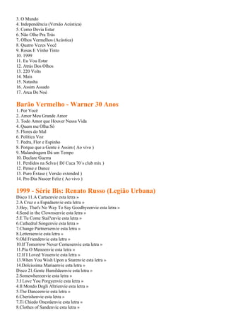 3. O Mundo
4. Independência (Versão Acústica)
5. Como Devia Estar
6. Não Olhe Pra Trás
7. Olhos Vermelhos (Acústica)
8. Quatro Vezes Você
9. Rosas E Vinho Tinto
10. 1999
11. Eu Vou Estar
12. Atrás Dos Olhos
13. 220 Volts
14. Mais
15. Natasha
16. Assim Assado
17. Arca De Noé

Barão Vermelho - Warner 30 Anos
1. Por Você
2. Amor Meu Grande Amor
3. Todo Amor que Houver Nessa Vida
4. Quem me Olha Só
5. Flores do Mal
6. Política Voz
7. Pedra, Flor e Espinho
8. Porque que a Gente é Assim ( Ao vivo )
9. Malandragem Dá um Tempo
10. Declare Guerra
11. Perdidos na Selva ( DJ Cuca 70´s club mix )
12. Pense e Dance
13. Puro Êxtase ( Versão extended )
14. Pro Dia Nascer Feliz ( Ao vivo )

1999 - Série Bis: Renato Russo (Legião Urbana)
Disco 11.A Cartaenvie esta letra »
2.A Cruz e a Espadaenvie esta letra »
3.Hey, That's No Way To Say Goodbyeenvie esta letra »
4.Send in the Clownsenvie esta letra »
5.E Tu Come Stai?envie esta letra »
6.Cathedral Songenvie esta letra »
7.Change Partnersenvie esta letra »
8.Letteraenvie esta letra »
9.Old Friendenvie esta letra »
10.If Tomorrow Never Comesenvie esta letra »
11.Píu O Menoenvie esta letra »
12.If I Loved Youenvie esta letra »
13.When You Wish Upon a Starenvie esta letra »
14.Dolcissima Mariaenvie esta letra »
Disco 21.Gente Humildeenvie esta letra »
2.Somewhereenvie esta letra »
3.I Love You Porgyenvie esta letra »
4.Il Mondo Degli Altrienvie esta letra »
5.The Danceenvie esta letra »
6.Cherishenvie esta letra »
7.Ti Chiedo Onestàenvie esta letra »
8.Clothes of Sandenvie esta letra »
 