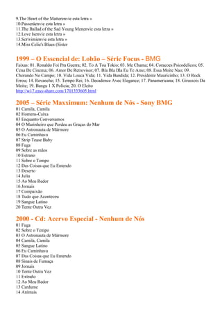 9.The Heart of the Matterenvie esta letra »
10.Passeráenvie esta letra »
11.The Ballad of the Sad Young Menenvie esta letra »
12.Love Isenvie esta letra »
13.Scrivimienvie esta letra »
14.Miss Celie's Blues (Sister


1999 – O Essencial de: Lobão – Série Focus - BMG
Faixas: 01. Ronaldo Foi Pra Guerra; 02. To A Toa Tokio; 03. Me Chama; 04. Coracoes Psicodelicos; 05.
Cena De Cinema; 06. Amor De Retrovisor; 07. Bla Bla Bla Eu Te Amo; 08. Essa Moite Nao; 09.
Chorando No Campo; 10. Vida Louca Vida; 11. Vida Bandida; 12. Presidente Mauricinho; 13. O Rock
Errou; 14. Revanche; 15. Tempo Rei; 16. Decadence Avec Elegance; 17. Panamericana; 18. Girassois Da
Moite; 19. Bangu 1 X Policia; 20. O Eleito
http://w17.easy-share.com/1701333605.html

2005 – Série Maxximum: Nenhum de Nós - Sony BMG
01 Camila, Camila
02 Homens-Caixa
03 Enquanto Conversamos
04 O Marinheiro que Perdeu as Graças do Mar
05 O Astronauta de Mármore
06 Eu Caminhava
07 Strip Tease Baby
08 Fuga
09 Sobre as mãos
10 Estrano
11 Sobre o Tempo
12 Das Coisas que Eu Entendo
13 Deserto
14 Julia
15 Ao Meu Redor
16 Jornais
17 Compaixão
18 Tudo que Aconteceu
19 Sangue Latino
20 Tente Outra Vez

2000 - Cd: Acervo Especial - Nenhum de Nós
01 Fuga
02 Sobre o Tempo
03 O Astronauta de Mármore
04 Camila, Camila
05 Sangue Latino
06 Eu Caminhava
07 Das Coisas que Eu Entendo
08 Sinais de Fumaça
09 Jornais
10 Tente Outra Vez
11 Extraño
12 Ao Meu Redor
13 Cardume
14 Animais
 