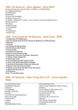 1996 - Os Incríveis – Série Aplauso – Sony BMG
01 Era um Garoto que como Eu Amava os Beatles e os Rolling Stones
02 Vendedor de Bananas
03 O Milionário
04 Molambo
05 Terror dos Namorados
06 Marcas do que se Foi
07 Medley - El Relicário / Czardas / Vênus Veneno / O homem do Braço de Ouro
08 Kokorono-Niji
09 Castigo
10 Minha Oração
11 O Vagabundo
12 Israel
13 Caminhemos
14 Perdi Você

1999 – O Essencial de: Os Incríveis – Série Focus - BMG
1 O Milionarie (The Millionaire)
2 Era Um Garoto Quo Como Eu Amava os Beatles E os Rolling Stones
3 Molambo
4 Czardas
5 O Vagabundo (Giramondo)
6 Minha Oracao (My Prayer)
7 Israel (Israel)
8 Vendedor de Bananas
9 Arco-Iris Azul (Kokorono-Niji)
10 Sayonara, Sayonara (Sayonara, Sayonara)
11 Adeus Amigo Vagabundo
12 Que Coisa Linda
13 Vou Pra Beira Do Mar Esperar O Sol
14 Terror Dos Namorados (Melo Do Beijo)
15 Quando Amanhecece (Todas Las Mananas)
16 Nosso Trato (Sei Gia d'Un Altro)
17 Mundo Louco (Even the Bad Times Are Good)
18 Marcas Do Que Se Foi
19 Pindorama
20 Eu Te Amo Meu Brasil

2001 - Os Incríveis – Série “2 Lps Em 1 Cd” - Jovem Guarda –
BMG
OS INCRIVEIS (1969)                              OS INCRIVEIS (1970)
Vendedor De Bananas                              Adeus Amigo Vagabundo (Tributo a Jimmy
Renascerá                                        Hendrix)
O Vagabundo                                      Vou Pra Beira do Mar Esperar o Sol
Quando Vejo O Sol                                Eu Te Amo Meu Brasil
See Saw                                          Você Pensa Que É a Tal
Você Não Foi Aquilo Que Pensei                   Mundo de Amor
Que Coisa Linda                                  Eu Preciso Me Livrar de Você
Vendi Os Bois                                    Question
Embora                                           Sem Destino (Vagabondo)
Jurema                                           You Keep Me Hangin' On
Prá Onde É Que Eu Vou                            Hi-De-Ho
 