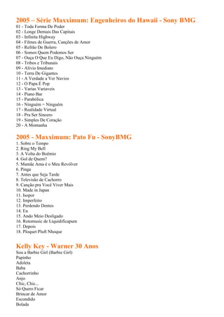 2005 – Série Maxximum: Engenheiros do Hawaii - Sony BMG
01 - Toda Forma De Poder
02 - Longe Demais Das Capitais
03 - Infinita Highway
04 - Filmes de Guerra, Canções de Amor
05 - Refrão De Bolero
06 - Somos Quem Podemos Ser
07 - Ouça O Que Eu Digo, Não Ouça Ninguém
08 - Tribos e Tribunais
09 - Alívio Imediato
10 - Terra De Gigantes
11 - A Verdade a Ver Navios
12 - O Papa É Pop
13 - Varias Variaveis
14 - Piano Bar
15 - Parabólica
16 - Ninguém = Ninguém
17 - Realidade Virtual
18 - Pra Ser Sincero
19 - Simples De Coração
20 - A Montanha

2005 - Maxximum: Pato Fu - SonyBMG
1. Sobre o Tempo
2. Ring My Bell
3. A Volta do Boêmio
4. Gol de Quem?
5. Mamãe Ama é o Meu Revólver
6. Pinga
7. Antes que Seja Tarde
8. Televisão de Cachorro
9. Canção pra Você Viver Mais
10. Made in Japan
11. Isopor
12. Imperfeito
13. Perdendo Dentes
14. Eu
15. Ando Meio Desligado
16. Rotomusic de Liquidificapum
17. Depois
18. Ploquet Pluft Nhoque


Kelly Key - Warner 30 Anos
Sou a Barbie Girl (Barbie Girl)
Papinho
Adoleta
Baba
Cachorrinho
Anjo
Chic, Chic...
Só Quero Ficar
Brincar de Amor
Escondido
Bolada
 