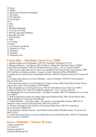 10. Penso
11. Fullgás
12. Back at One (Versão em Português)
13. Tô na Rua
14. Tá Tudo Bem
15. Céu da Boca
CD 2
1. Festa
2. Deixo
3. Berimbau Metalizado
4. A Lua que Eu Te Dei
5. Não Me Conte Seus Problemas
6. Bug, Bug, Bye, Bye
7. O Sal da Terra
8. Poder
9. Faz Tempo
10. Pererê
11. Loucuras de uma Paixão
12. Somente Eu e Você
13. Sá Marina
14. Narizinho
15. Chorando se Foi

Cássia Eller – Raridades (Som Livre, 2008)
1. Admirável gado novo (Zé Ramalho), 1995 CD “Forrobodó” PolyGram 527.178-2
2. Milagreiro (Djavan) – com Djavan, 2001 CD Djavan “Milagreiro” Epic/Sony Music 2-502660
3. Dora (Dorival Caymmi), 1993 CD “Songbook Dorival Caymmi – Vol. 4” Lumiar LD 08/93
4. Toda vez que eu digo adeus (Ev’ry time we say goodbye) (Cole Porter/Versão: Carlos Rennó), 2000
CD “Cole Porter & George Gershwin – Canções, versões” Geléia Geral/Wea 398429049-2
5. Saudade fez um samba (Carlos Lyra/Ronaldo Bôscoli), 1994 CD “Songbook Carlos Lyra” Lumiar LD
04/94
6. Juventude transviada (ao vivo) (Luiz Melodia) – com Luiz Melodia, 1999 CD “Casa de samba 3”
Universal 546.190-2
7. Nasci para chorar (Born to cry) (D. Dimucci/V: Erasmo Carlos), 2002 CD da trilha do filme “Houve
uma vez dois verões” Universal Music 325912004042
8. Blues da piedade (ao vivo) (Frejat/Cazuza), 1995 CD “Som Brasil Cazuza” Som Livre 1009-2
9. Oriente (Gilberto Gil), 1992 CD “Songbook Gilberto Gil – Vol. 2” Lumiar LD 02/92
10. Malandragem (ao vivo) (Frejat/Cazuza) – com Barão Vermelho, 2001 CD “Multishow ao vivo” Som
Livre 2004-9
11. Bufo & Spallanzani: dentro de ti (Dado Villa-Lobos/Humberto Effe), 2001 CD da trilha do filme
“Bufo & Spallanzani” Universal 325912001852
12. Golden Slumbers – Carry that weight – The end (ao vivo) (Lennon/Mc Cartney), 2000 CD “O
submarino verde e amarelo” Epic/Sony Music 898.310/2-2-495.551
13. Woman is the nigger of the world (ao vivo) (Lennon/Yoko Ono), 1999 CD “Cássia Rock
Eller” Universal 73145482722
14. Mr. Scarecrow (Herbert Vianna) – com Herbert Vianna, 2000 CD Herbert Vianna “O som do sim”
EMI 527224-2
15. Smells like teen spirit (ao vivo) (Kurt Cobain/Chris Novoselic/David Grohl), 1999 CD “Cássia Rock
Eller” Universal 731454827

Secos e Molhados - Warner 30 Anos
1 Flores Astrais03:54
2 O Vira02:16
3 Sangue Latino02:11
4 Rosa De Hiroshima01:59
 