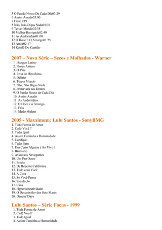 5 O Patrão Nosso De Cada Dia03:29
6 Assim Assado03:00
7 Fala03:19
8 Não, Não Digas Nada01:39
9 Tercer Mundo02:38
10 Mulher Barriguda02:40
11 As Andorinhas01:00
12 O Doce E O Amargo01:55
13 Amor02:17
14 Rondó Do Capitão


2007 – Nova Série – Secos e Molhados - Warner
 1. Sangue Latino
 2. Flores Astrais
 3. O Vira
 4. Rosa de Hiroshima
 5. Delírio
 6. Tercer Mundo
 7. Não, Não Digas Nada
 8. Primavera nos Dentes
 9. O Patrão Nosso de Cada Dia
 10. Assim Assado
 11. As Andorinhas
 12. O Doce e o Amargo
 13. Fala
 14. Medo Mulato

2005 - Maxximum: Lulu Santos - SonyBMG
1. Toda Forma de Amor
2. Cadê Você ?
3. Tudo Igual
4. Assim Caminha a Humanidade
5. Condição
6. Tudo Bem
7. Um Certo Alguém ( Ao Vivo )
8. Brumário
9. Aviso aos Navegantes
10. Um Pro Outro
11. Sereia
12. De Repente Califórnia
13. Tudo com Você
14. A Cura
15. Se Você Pensa
16. Satisfação
17. Casa
18. Hyperconectividade
19. O Descobridor dos Sete Mares
20. Dancin' Days

Lulu Santos – Série Focus - 1999
 1. Toda Forma de Amor
 2. Cadê Você?
 3. Tudo Igual
 4. Assim Caminha a Humanidade
 