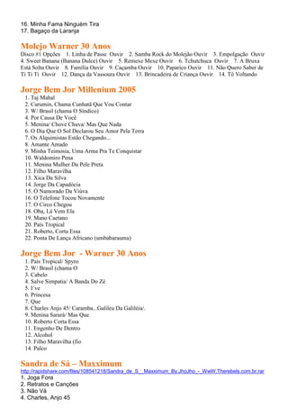 16. Minha Fama Ninguém Tira
17. Bagaço da Laranja

Molejo Warner 30 Anos
Disco #1 Opções 1. Linha de Passe Ouvir 2. Samba Rock do Molejão Ouvir 3. Empolgação Ouvir
4. Sweet Banana (Banana Dulce) Ouvir 5. Remexe Mexe Ouvir 6. Tchutchuca Ouvir 7. A Bruxa
Está Solta Ouvir 8. Família Ouvir 9. Caçamba Ouvir 10. Paparico Ouvir 11. Não Quero Saber de
Ti Ti Ti Ouvir 12. Dança da Vassoura Ouvir 13. Brincadeira de Criança Ouvir 14. Tô Voltando

Jorge Bem Jor Millenium 2005
 1. Taj Mahal
 2. Curumin, Chama Cunhatã Que Vou Contar
 3. W/ Brasil (chama O Síndico)
 4. Por Causa De Você
 5. Menina/ Chove Chuva/ Mas Que Nada
 6. O Dia Que O Sol Declarou Seu Amor Pela Terra
 7. Os Alquimistas Estão Chegando...
 8. Amante Amado
 9. Minha Teimosia, Uma Arma Pra Te Conquistar
 10. Waldomiro Pena
 11. Menina Mulher Da Pele Preta
 12. Filho Maravilha
 13. Xica Da Silva
 14. Jorge Da Capadócia
 15. O Namorado Da Viúva
 16. O Telefone Tocou Novamente
 17. O Circo Chegou
 18. Oba, Lá Vem Ela
 19. Mano Caetano
 20. País Tropical
 21. Roberto, Corta Essa
 22. Ponta De Lança Africano (umbabarauma)

Jorge Bem Jor - Warner 30 Anos
 1. País Tropical/ Spyro
 2. W/ Brasil (chama O
 3. Cabelo
 4. Salve Simpatia/ A Banda Do Zé
 5. I´ve
 6. Princesa
 7. Que
 8. Charles Anjo 45/ Caramba...Galileu Da Galiléia/.
 9. Menina Sarará/ Mas Que
 10. Roberto Corta Essa
 11. Engenho De Dentro
 12. Alcohol
 13. Filho Maravilha (fio
 14. Palco

Sandra de Sá – Maxximum
http://rapidshare.com/files/108541218/Sandra_de_S__Maxximum_By.JhoJho_-_WwW.Therebels.com.br.rar
1. Joga Fora
2. Retratos e Canções
3. Não Vá
4. Charles, Anjo 45
 