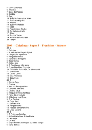 5. Olhos Coloridos
6. Amanhã
7. Blues da Piedade
8. Solidão
9. Sina
10. A Gente Leva o que Viver
11. Eu Quero Alguém
12. Arrocho
13. Bye Bye Tristeza
14. Você
15. Picadinho de Macho
16. Contrato Assinado
17. África
18. Soul de Verão
19. A Festa do Santo Reis
20. Tempo


2009 – Coletânea - Super 3 – Frenéticas - Warner
CD 1
1. Perigosa
2. Ai se Eles Me Pegam Agora
3. Canção pra Inglês Ver
4. Perigosas Peruas
5. Marcha da Tietagem
6. Babo Seiras
7. Agito e Uso
8. O Teu Cabelo Não Nega
9. O que Não Mata Engorda
10. Tudo Bem Tudo Bom Ou Mesmo Até
11. Mambordel
12. Lesma Lerda
13. Vida Frenética
14. Baby Face
CD 2
1. Dancin Days
2. Quem é
3. Jou Jou Balangandans
4. Cantores de Rádio
5. Lefudez Vouz
6. Rasguei a Minha Fantasia
7. Fonte da Juventude
8. A Noite de Lua Cheia
9. Crisi Darling
10. Ouça Bem
11. Gema Clara
12. Perigosíssima
13. Pessoal e Intransferível
14. Linda Morena
CD 3
1. O Preto que Satisfaz
2. A Felicidade Bate À Sua Porta
3. La Canga
4. Oh Boy
5. É que Nesta Encarnação Eu Nasci Manga
6. Maria da Luz
 