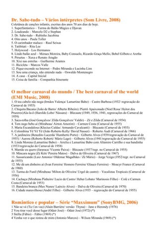 Dr. Sabe-tudo – Vários intérpretes (Som Livre, 2008)
Coletânea de canções infantis, escritas dos anos 70 aos dias de hoje.
1. Superfantástico – Turma do Balão Mágico e Djavan
2. Loadeando – Marcelo D2 e Stephan
3. Dr. Sabe-tudo – Rubinho Jacobina
4. Oito anos – Paula Toller
5. O carimbador maluco – Raul Seixas
6. Tatibitati – Rita Lee
7. Holywood – Los Hermanos
8. Lindo balão azul – Moraes Moreira, Baby Consuelo, Ricardo Graça Mello, Bebel Gilbeto e Aretha
9. Piruetas – Xuxa e Renato Aragão
10. Xixi nas estrelas – Guilherme Arantes
11. Bicicleta – Marcos Valle
12. Pique-esconde na Internet – Pedro Miranda e Lucinha Lins
13. Sou uma criança, não entendo nada – Oswaldo Montenegro
14. A casa – Capital Inicial
15. Coisa de família – Companhia Itinerante


O melhor carnaval do mundo / The best carnaval of the world
(EMI Music, 2008)
1. O teu cabelo não nega (Irmãos Valença/ Lamartine Babo) – Castro Barbosa (1932/ regravação do
Carnaval de 1955)
2. Chiquita Bacana (João de Barro/ Alberto Ribeiro) /Pierrô Apaixonado (Noel Rosa/ Heitor dos
Prazeres)Ala-la-ô (Haroldo Lobo/ Nássara) – Blecaute (1949, 1936, 1941, regravações do Carnaval de
1959)
3. Saca-rolha (José Gonçalves/ Zilda Gonçalves/ Valdir) – Zé e Zilda (Carnaval de 1954)
4. Tem nego bebo aí (Mirabeau/ Airton Amorim) – Carmen Costa (Carnaval de 1955)
5. Maria Escandalosa (Klecius Caldas/ Armando Cavalcanti) – Blecaute (Carnaval de 1955)
6. Colombina Yê Yê Yê (João Roberto Kelly/ David Nasser) – Roberto Audi (Carnaval de 1966)
7. A jardineira (Benedito Lacerda/ Humberto Porto) – Gilberto Alves (1939/regravação do Carnaval de
1955) / Aurora (Roberto Roberti/ Mário Lago) – Gilberto Alves (1941/regravação do Carnaval de 1955)
8. Linda Morena (Lamartine Babo) – Arrelia e Lamartine Babo com Altamiro Carrilho e sua bandinha
(1933/regravação do Carnaval de 1958)
9. Mamãe eu quero (Jararaca/ Vicente Paiva) – Blecaute (1937/regr. no Carnaval de 1955)
10. Máscara negra (Zé Kéti/ Pereira Matos) – Dalva de Oliveira (Carnaval de 1967)
11. Sassaricando (Luiz Antonio/ Oldemar Magalhães / Zé Mário) – Jorge Veiga (1952/regr. no Carnaval
de 1955)
12. Me dá um dinheiro aí (Ivan Ferreira/ Homero Ferreira/ Glauco Ferreira) – Moacyr Franco (Carnaval
de 1960)
13. Turma do Funil (Mirabeau/ Milton de Oliveira/ Urgel de castro) – Vocalistas Tropicais (Carnaval de
1956)
14. Cachaça (Mirabeau Pinheiro/ Lucio de Castro/ Heber Lobato/ Marinosio Filho) – Colé e Carmen
Costa (Carnaval de 1953)
15. Bandeira branca (Max Nunes/ Laércio Alves) – Dalva de Oliveira (Carnaval de 1970)
16. Cidade maravilhosa (André Filho) – Gilberto Alves (1935 – regravação do Carnaval de 1955)


Romântico e popular – Série “Maxximum” (SonyBMG, 2006)
1 Não se vá (Tu t’en vas) (Alain Barrière/ versão: Thyna) – Jane e Herondy (1976)
2 Vou tirar você desse lugar (Odair José) – Odair José (1972) (*)
3 Stella (Fábio) – Fábio (1969) (*)
4 Venha ver o que restou de mim (Antonio Marcos) – Wilson Miranda (1969) (*)
 