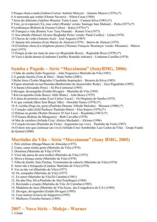 5 Porque chora a tarde (Gabino Correa/ Antônio Marcos) – Antonio Marcos (1974) (*)
6 A namorada que sonhei (Osmar Navarro) – Nilton César (1969)
7 Seria tão diferente (Adelino Moreira/ Tonio Luna) – Carmen Silva (1981) (*)
8 Vete, yo te esperaré (Vá, mas volte) (Wando/ versão: Santiago Sam Malnati) – Perla (1977) (*)
9 Lembranças (Roberto & Erasmo Carlos) – Kátia (1979) (*)
10 Tranquei a vida (Ronnie Von/ Tony Osanah) – Ronnie Von (1977)
11 Sou rebelde (Manuel Alvarez Beigbeder Perez/ versão: Paulo Coelho) – Lilian (1978)
12 Chuvas de verão (Antonio José) – José Augusto (1987)
13 Apenas três minutos (Ivan/ Barros de Alencar) (1979) – Barros de Alencar (1975)
14 O telefone chora (Le telephone pleure) (Thomas/ François/ Bourtarye/ versão: Mourano) – Márcio
José (1975)
15 Porque já não me mata de uma vez (Reginaldo Rossi) – Reginaldo Rossi (1970) (*)
16 Você é doida demais (Lindomar Castilho/ Ronaldo Adriano) – Lindomar Castilho (1974)


Samba e Pagode – Série “Maxximum” (SonyBMG, 2006)
1 Clube do samba (João Nogueira) – João Nogueira e Martinho da Vila (1983)
2 A grande família (Tom & Dito) – Dudu Nobre (2001)
3 Bicho feroz (Tonho Magrinho/ Claudinho Inspiração) – Bezerra da Silva (1985)
4 Fiquei amarrado na tua blusinha (Barbeirinho do Jacarezinho/ Rody) – Zeca Pagodinho (1992)
5 A barata (Alexandre Pires) – Só Pra Contrariar (1993)
6 Devagar, devaraginho (Eraldo Divagar) – Martinho da Vila (1995)
7 Kid cavaquinho (João Bosco/ Aldir Blanc) – João Bosco (1975)
8 A dona do primeiro andar (Luiz Carlos/ Lucar) – Os Originais do Samba (1975)
9 Ai que vontade (Beto Sem Braço/ Dão) – Oswaldo Nunes (1978) (*)
10 A vizinha (Pega ela, peru) (Paulinho Durena/ Alfredo Melodia) – Mussum (1980) (*)
11 Coração vadio (Edil Pacheco/ Paulinho Diniz) – Elza Soares (1979) (*)
12 Palmas no portão (Walter Dionizio/ D’Acri Luiz) – Risadinha (1967) (*)
13 Ô Isaura (Rubens da Mangueira) – Beth Carvalho (1978)
14 Mar de carinhos (Arlindo Cruz/ Aluísio Machado) – Alcione (1996)
15 Coração leviano (Paulinho da Viola) / Argumento (ao vivo) – Paulinho da Viola (1997)
16 O show tem que continuar (ao vivo) (Arlindo Cruz/ Sombrinha/ Luiz Carlos da Vila) – Grupo Fundo
de Quintal (2000)

Martinho da Vila – Série “Maxximum” (Sony BMG, 2005)
1. Pelo telefone (Donga/Mauro de Almeida) (1973)
2. Canta, canta minha gente (Martinho da Vila) (1974)
3. Disritmia (Martinho da Vila) (1974)
5. Você não passa de uma mulher (Martinho da Vila) (1975)
6. Deixa a fumaça entrar (Martinho da Vila) (1978)
7. Filho de Zambi, Sete Flechas, Vestimentas de caboclo (Martinho da Vila) (1974)
8. Amor não é brinquedo (Candeia/ Martinho da Vila) (1978)
9. Vai ou não vai (Martinho da Vila) (1977)
10. Oi, compadre (Martinho da Vila) (1977)
11. Ex-amor (Martinho da Vila/Zé Catimba) (1981)
12. Na aba (Ney Silva/Paulinho da Aba/Trambique) (1984)
13. Recriando a criação (Martinho da Vila/ Zé Catimba) (1985)
14. Madalena do Jucu (Martinho da Vila/Assoc. dos Congadeiros do E.S.) (1989)
15. Devagar, devagarinho (Eraldo Divagar) (1995)
16. Cuca maluca (Gracia do Salgueiro) (1995)
17. Mulheres (Toninho Geraes) (1995)


2007 – Nova Série – Molejo - Warner
1. Cilada
 